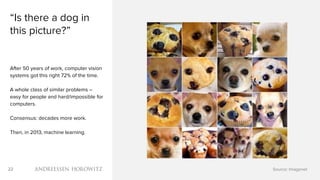 22
“Is there a dog in
this picture?”
After 50 years of work, computer vision
systems got this right 72% of the time.
A whole class of similar problems –
easy for people and hard/impossible for
computers.
Consensus: decades more work.
Then, in 2013, machine learning.
Source: Imagenet
 