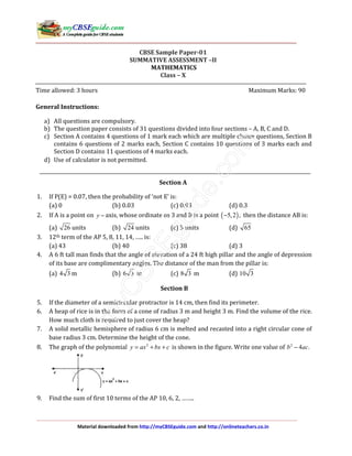 Material downloaded from http://myCBSEguide.com and http://onlineteachers.co.in
CBSE Sample Paper-01
SUMMATIVE ASSESSMENT –II
MATHEMATICS
Class – X
Time allowed: 3 hours Maximum Marks: 90
General Instructions:
a) All questions are compulsory.
b) The question paper consists of 31 questions divided into four sections – A, B, C and D.
c) Section A contains 4 questions of 1 mark each which are multiple choice questions, Section B
contains 6 questions of 2 marks each, Section C contains 10 questions of 3 marks each and
Section D contains 11 questions of 4 marks each.
d) Use of calculator is not permitted.
Section A
1. If P(E) = 0.07, then the probability of ‘not E’ is:
(a) 0 (b) 0.03 (c) 0.93 (d) 0.3
2. If A is a point on y − axis, whose ordinate os 3 and B is a point ( )5,2 ,− then the distance AB is:
(a) 26 units (b) 24 units (c) 5 units (d) 65
3. 12th term of the AP 5, 8, 11, 14, ….. is:
(a) 43 (b) 40 (c) 38 (d) 3
4. A 6 ft tall man finds that the angle of elevation of a 24 ft high pillar and the angle of depression
of its base are complimentary angles. The distance of the man from the pillar is:
(a) 4 3 m (b) 6 3 m (c) 8 3 m (d) 10 3
Section B
5. If the diameter of a semicircular protractor is 14 cm, then find its perimeter.
6. A heap of rice is in the form of a cone of radius 3 m and height 3 m. Find the volume of the rice.
How much cloth is required to just cover the heap?
7. A solid metallic hemisphere of radius 6 cm is melted and recasted into a right circular cone of
base radius 3 cm. Determine the height of the cone.
8. The graph of the polynomial 2
y ax bx c= + + is shown in the figure. Write one value of 2
4 .b ac−
9. Find the sum of first 10 terms of the AP 10, 6, 2, ……..
 