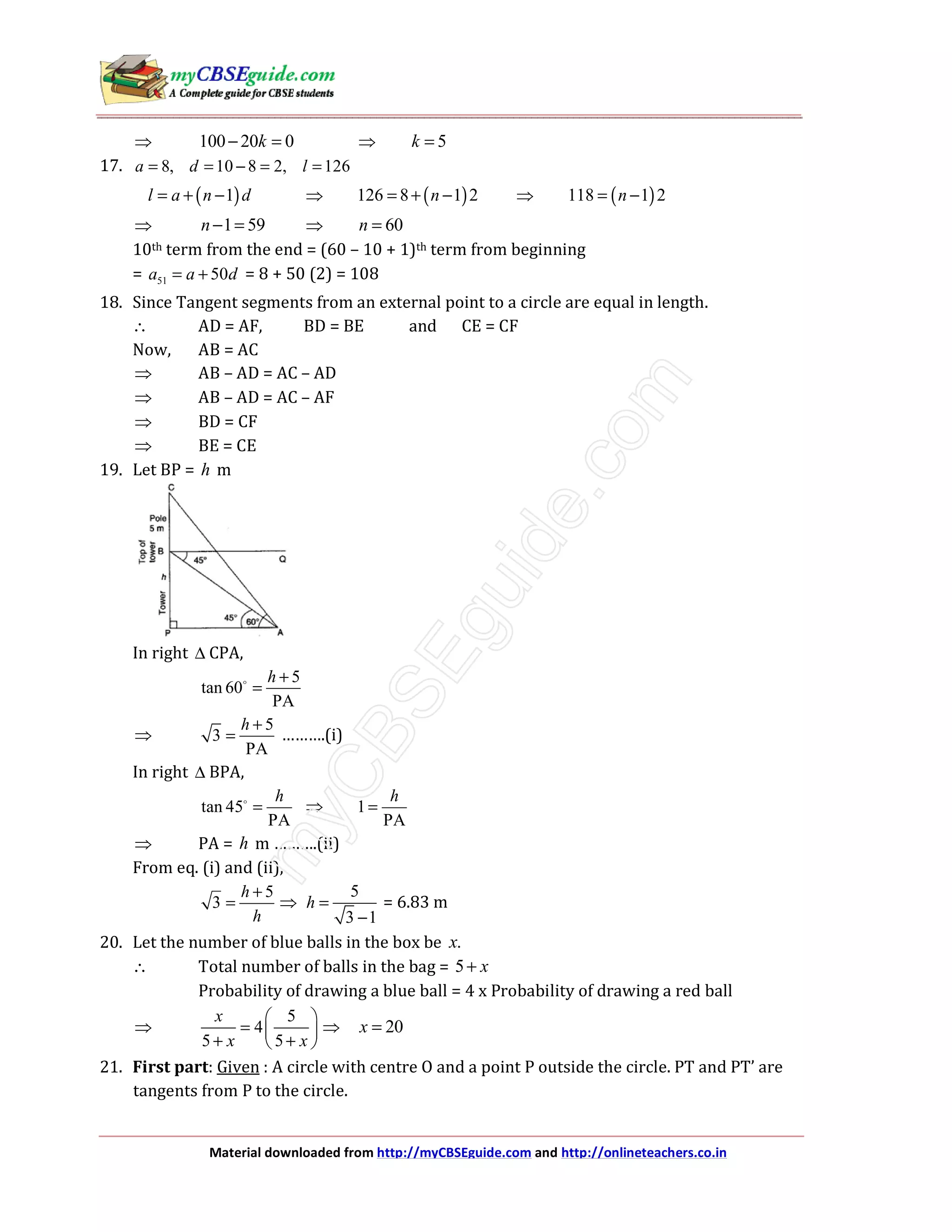 Material downloaded from http://myCBSEguide.com and http://onlineteachers.co.in
⇒ 100 20 0k− = ⇒ 5k =
17. 8, 10 8 2, 126a d l= = − = =
( )1l a n d= + − ⇒ ( )126 8 1 2n= + − ⇒ ( )118 1 2n= −
⇒ 1 59n− = ⇒ 60n =
10th term from the end = (60 – 10 + 1)th term from beginning
= 51 50a a d= + = 8 + 50 (2) = 108
18. Since Tangent segments from an external point to a circle are equal in length.
∴ AD = AF, BD = BE and CE = CF
Now, AB = AC
⇒ AB – AD = AC – AD
⇒ AB – AD = AC – AF
⇒ BD = CF
⇒ BE = CE
19. Let BP = h m
In right ∆ CPA,
5
tan 60
PA
h +
=
⇒
5
3
PA
h +
= ……….(i)
In right ∆ BPA,
tan 45
PA
h
= ⇒ 1
PA
h
=
⇒ PA = h m ……….(ii)
From eq. (i) and (ii),
5
3
h
h
+
= ⇒
5
3 1
h =
−
= 6.83 m
20. Let the number of blue balls in the box be .x
∴ Total number of balls in the bag = 5 x+
Probability of drawing a blue ball = 4 x Probability of drawing a red ball
⇒
5
4
5 5
x
x x
 
=  
+ + 
⇒ 20x =
21. First part: Given : A circle with centre O and a point P outside the circle. PT and PT’ are
tangents from P to the circle.
 