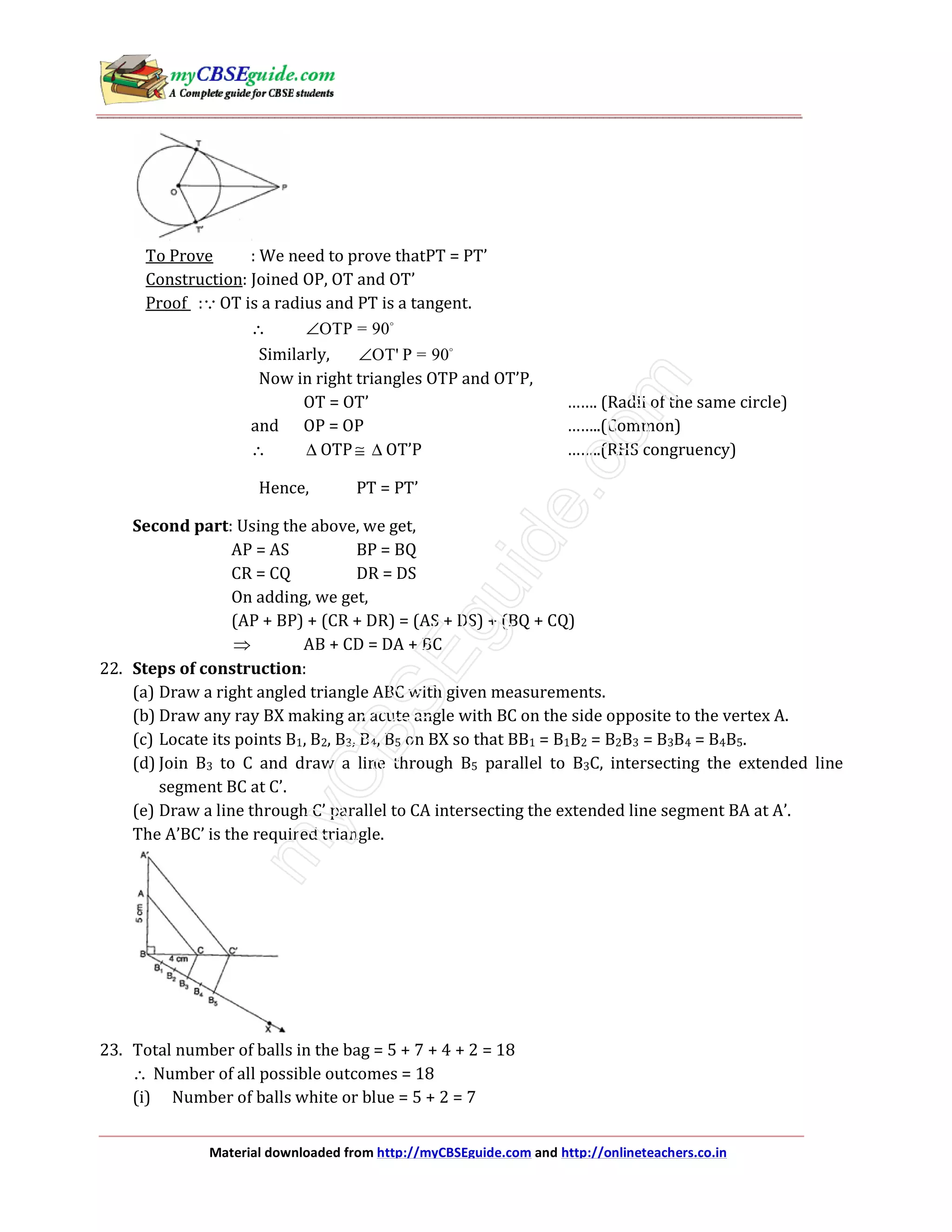 Material downloaded from http://myCBSEguide.com and http://onlineteachers.co.in
To Prove : We need to prove thatPT = PT’
Construction: Joined OP, OT and OT’
Proof :∵OT is a radius and PT is a tangent.
∴ OTP = 90∠
Similarly, OT' P = 90∠
Now in right triangles OTP and OT’P,
OT = OT’ ……. (Radii of the same circle)
and OP = OP ……..(Common)
∴ ∆ OTP ≅ ∆ OT’P ……..(RHS congruency)
Hence, PT = PT’
Second part: Using the above, we get,
AP = AS BP = BQ
CR = CQ DR = DS
On adding, we get,
(AP + BP) + (CR + DR) = (AS + DS) + (BQ + CQ)
⇒ AB + CD = DA + BC
22. Steps of construction:
(a) Draw a right angled triangle ABC with given measurements.
(b) Draw any ray BX making an acute angle with BC on the side opposite to the vertex A.
(c) Locate its points B1, B2, B3, B4, B5 on BX so that BB1 = B1B2 = B2B3 = B3B4 = B4B5.
(d) Join B3 to C and draw a line through B5 parallel to B3C, intersecting the extended line
segment BC at C’.
(e) Draw a line through C’ parallel to CA intersecting the extended line segment BA at A’.
The A’BC’ is the required triangle.
23. Total number of balls in the bag = 5 + 7 + 4 + 2 = 18
∴ Number of all possible outcomes = 18
(i) Number of balls white or blue = 5 + 2 = 7
 