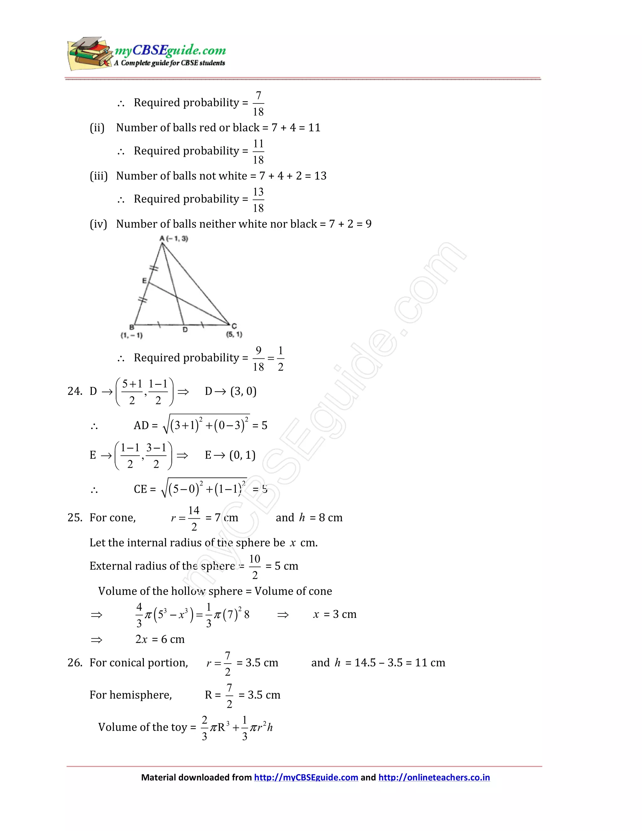 Material downloaded from http://myCBSEguide.com and http://onlineteachers.co.in
∴ Required probability =
7
18
(ii) Number of balls red or black = 7 + 4 = 11
∴ Required probability =
11
18
(iii) Number of balls not white = 7 + 4 + 2 = 13
∴ Required probability =
13
18
(iv) Number of balls neither white nor black = 7 + 2 = 9
∴ Required probability =
9 1
18 2
=
24. D
5 1 1 1
,
2 2
+ − 
→  
 
⇒ D→ (3, 0)
∴ AD = ( ) ( )
2 2
3 1 0 3+ + − = 5
E
1 1 3 1
,
2 2
− − 
→  
 
⇒ E→ (0, 1)
∴ CE = ( ) ( )
2 2
5 0 1 1− + − = 5
25. For cone,
14
2
r = = 7 cm and h = 8 cm
Let the internal radius of the sphere be x cm.
External radius of the sphere =
10
2
= 5 cm
Volume of the hollow sphere = Volume of cone
⇒ ( ) ( )
23 34 1
5 7 8
3 3
xπ π− = ⇒ x = 3 cm
⇒ 2x = 6 cm
26. For conical portion,
7
2
r = = 3.5 cm and h = 14.5 – 3.5 = 11 cm
For hemisphere, R =
7
2
= 3.5 cm
Volume of the toy = 3 22 1
R
3 3
r hπ π+
 