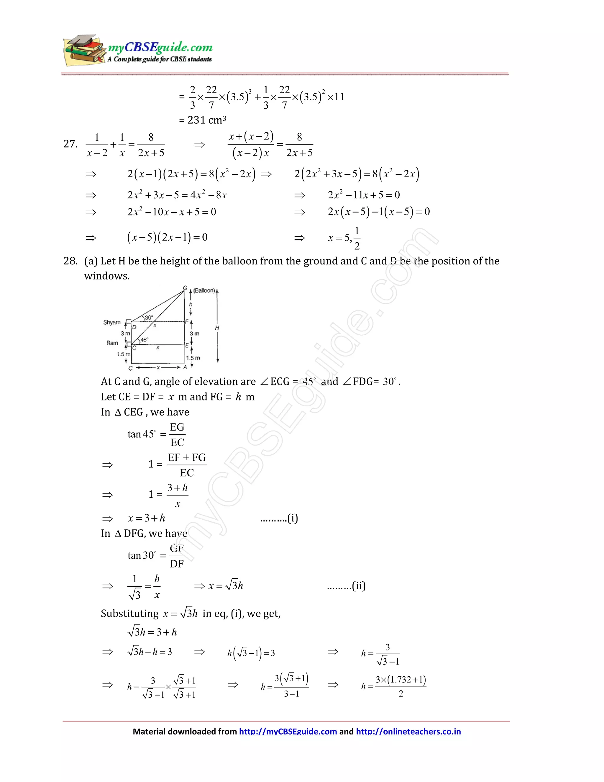 Material downloaded from http://myCBSEguide.com and http://onlineteachers.co.in
= ( ) ( )
3 22 22 1 22
3.5 3.5 11
3 7 3 7
× × + × × ×
= 231 cm3
27.
1 1 8
2 2 5x x x
+ =
− +
⇒
( )
( )
2 8
2 2 5
x x
x x x
+ −
=
− +
⇒ ( )( ) ( )2
2 1 2 5 8 2x x x x− + = − ⇒ ( ) ( )2 2
2 2 3 5 8 2x x x x+ − = −
⇒ 2 2
2 3 5 4 8x x x x+ − = − ⇒ 2
2 11 5 0x x− + =
⇒ 2
2 10 5 0x x x− − + = ⇒ ( ) ( )2 5 1 5 0x x x− − − =
⇒ ( )( )5 2 1 0x x− − = ⇒
1
5,
2
x =
28. (a) Let H be the height of the balloon from the ground and C and D be the position of the
windows.
At C and G, angle of elevation are ∠ECG = 45 and ∠FDG= 30 .
Let CE = DF = x m and FG = h m
In ∆ CEG , we have
EG
tan 45
EC
=
⇒ 1 =
EF + FG
EC
⇒ 1 =
3 h
x
+
⇒ 3x h= + ……….(i)
In ∆ DFG, we have
GF
tan 30
DF
=
⇒
1
3
h
x
= ⇒ 3x h= ………(ii)
Substituting 3x h= in eq, (i), we get,
3 3h h= +
⇒ 3 3h h− = ⇒ ( )3 1 3h − = ⇒ 3
3 1
h =
−
⇒ 3 3 1
3 1 3 1
h
+
= ×
− +
⇒ ( )3 3 1
3 1
h
+
=
−
⇒ ( )3 1.732 1
2
h
× +
=
 