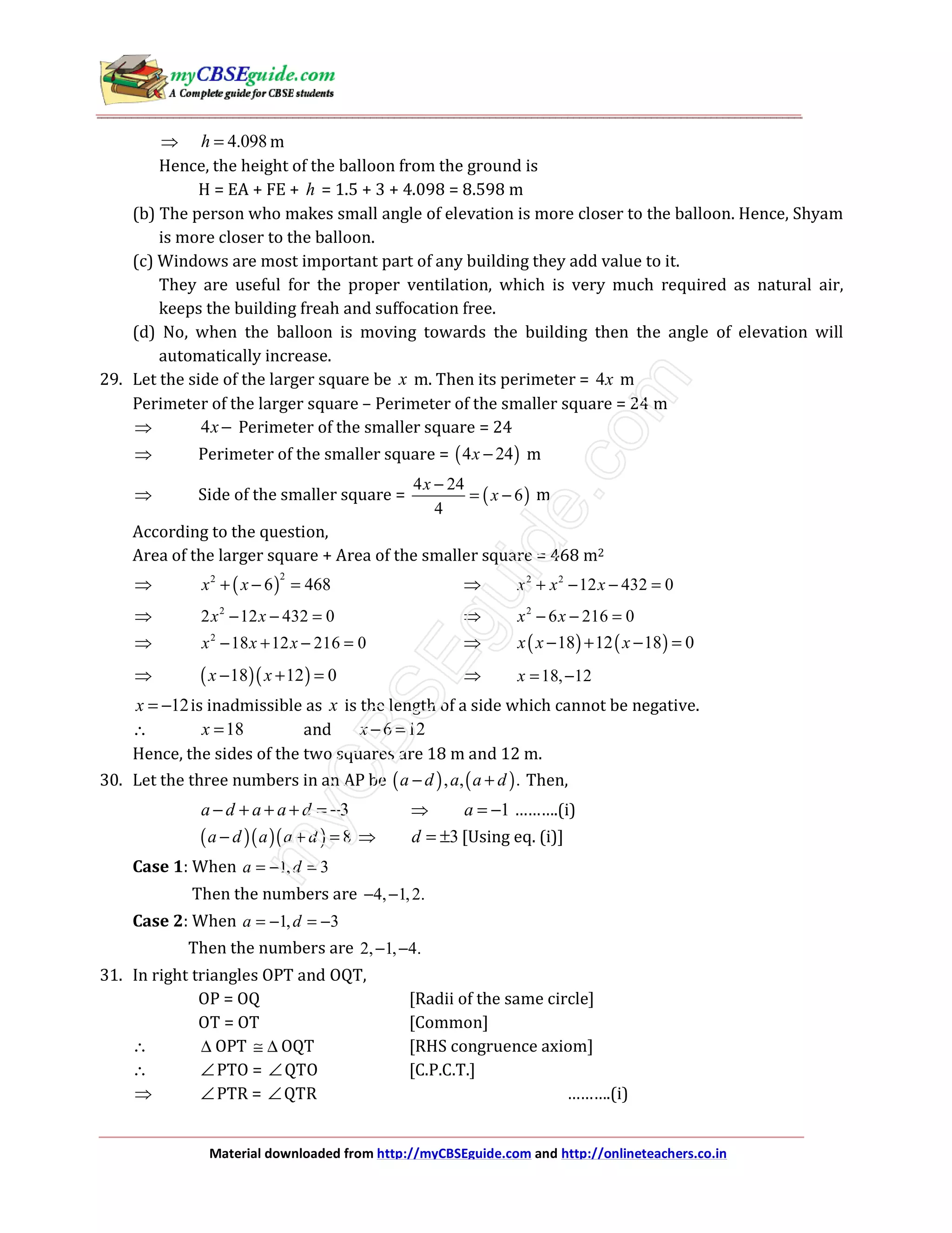 Material downloaded from http://myCBSEguide.com and http://onlineteachers.co.in
⇒ 4.098h = m
Hence, the height of the balloon from the ground is
H = EA + FE + h = 1.5 + 3 + 4.098 = 8.598 m
(b) The person who makes small angle of elevation is more closer to the balloon. Hence, Shyam
is more closer to the balloon.
(c) Windows are most important part of any building they add value to it.
They are useful for the proper ventilation, which is very much required as natural air,
keeps the building freah and suffocation free.
(d) No, when the balloon is moving towards the building then the angle of elevation will
automatically increase.
29. Let the side of the larger square be x m. Then its perimeter = 4x m
Perimeter of the larger square – Perimeter of the smaller square = 24 m
⇒ 4x − Perimeter of the smaller square = 24
⇒ Perimeter of the smaller square = ( )4 24x − m
⇒ Side of the smaller square = ( )
4 24
6
4
x
x
−
= − m
According to the question,
Area of the larger square + Area of the smaller square = 468 m2
⇒ ( )
22
6 468x x+ − = ⇒ 2 2
12 432 0x x x+ − − =
⇒ 2
2 12 432 0x x− − = ⇒ 2
6 216 0x x− − =
⇒ 2
18 12 216 0x x x− + − = ⇒ ( ) ( )18 12 18 0x x x− + − =
⇒ ( )( )18 12 0x x− + = ⇒ 18, 12x = −
12x = − is inadmissible as x is the length of a side which cannot be negative.
∴ 18x = and 6 12x − =
Hence, the sides of the two squares are 18 m and 12 m.
30. Let the three numbers in an AP be ( ) ( ), , .a d a a d− + Then,
3a d a a d− + + + = − ⇒ 1a = − ……….(i)
( )( )( ) 8a d a a d− + = ⇒ 3d = ± [Using eq. (i)]
Case 1: When 1, 3a d= − =
Then the numbers are 4, 1,2.− −
Case 2: When 1, 3a d= − = −
Then the numbers are 2, 1, 4.− −
31. In right triangles OPT and OQT,
OP = OQ [Radii of the same circle]
OT = OT [Common]
∴ ∆ OPT ≅ ∆ OQT [RHS congruence axiom]
∴ ∠PTO = ∠QTO [C.P.C.T.]
⇒ ∠PTR = ∠QTR ……….(i)
 