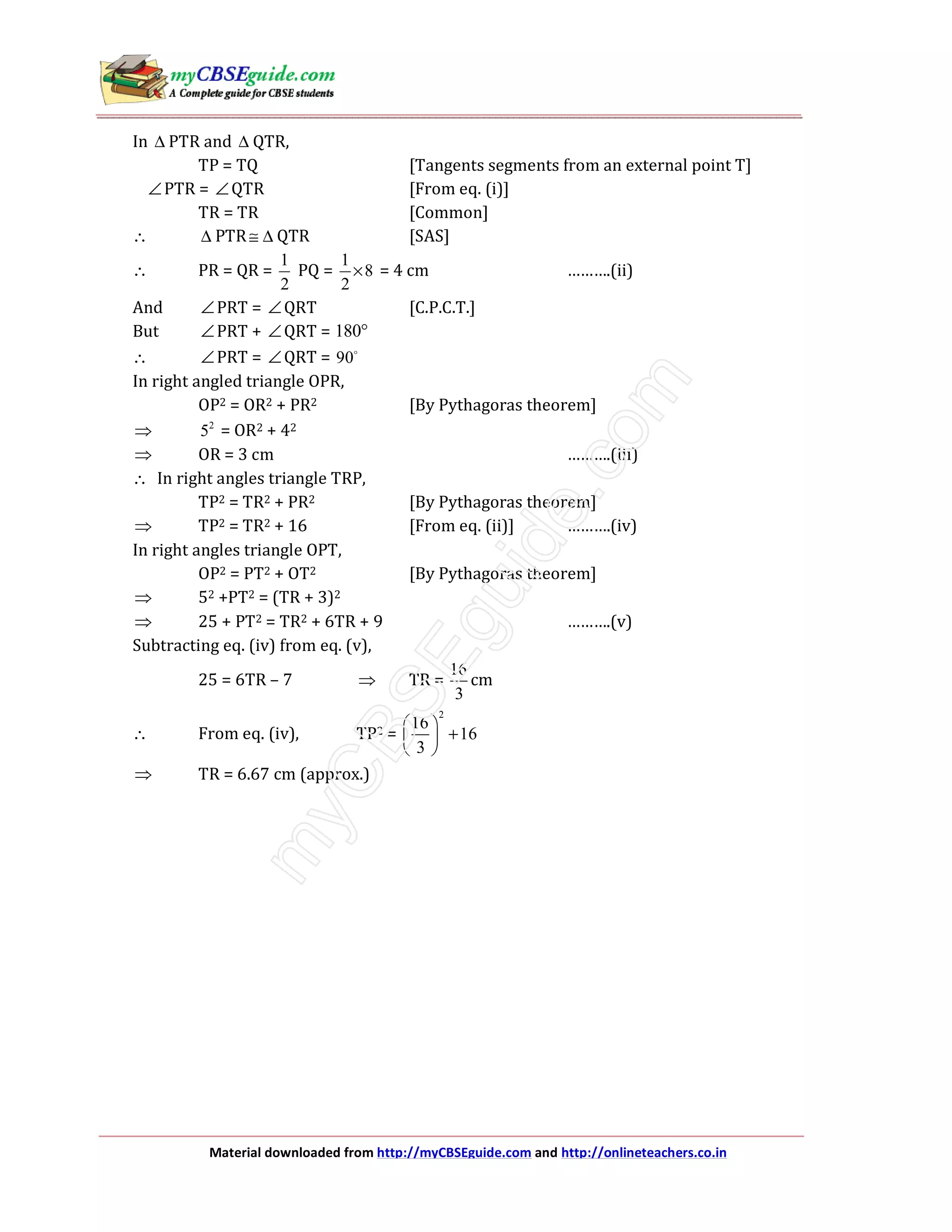Material downloaded from http://myCBSEguide.com and http://onlineteachers.co.in
In ∆ PTR and ∆ QTR,
TP = TQ [Tangents segments from an external point T]
∠PTR = ∠QTR [From eq. (i)]
TR = TR [Common]
∴ ∆ PTR≅ ∆ QTR [SAS]
∴ PR = QR =
1
2
PQ =
1
8
2
× = 4 cm ……….(ii)
And ∠PRT = ∠QRT [C.P.C.T.]
But ∠PRT + ∠QRT = 180°
∴ ∠PRT = ∠QRT = 90
In right angled triangle OPR,
OP2 = OR2 + PR2 [By Pythagoras theorem]
⇒ 2
5 = OR2 + 42
⇒ OR = 3 cm ……….(iii)
∴ In right angles triangle TRP,
TP2 = TR2 + PR2 [By Pythagoras theorem]
⇒ TP2 = TR2 + 16 [From eq. (ii)] ……….(iv)
In right angles triangle OPT,
OP2 = PT2 + OT2 [By Pythagoras theorem]
⇒ 52 +PT2 = (TR + 3)2
⇒ 25 + PT2 = TR2 + 6TR + 9 ……….(v)
Subtracting eq. (iv) from eq. (v),
25 = 6TR – 7 ⇒ TR =
16
3
cm
∴ From eq. (iv), TP2 =
2
16
16
3
 
+ 
 
⇒ TR = 6.67 cm (approx.)
 