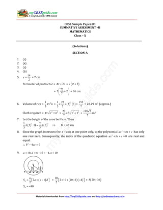 Material downloaded from http://myCBSEguide.com and http://onlineteachers.co.in
CBSE Sample Paper-01
SUMMATIVE ASSESSMENT –II
MATHEMATICS
Class – X
(Solutions)
SECTION-A
1. (c)
2. (a)
3. (c)
4. (b)
5.
14
2
r = = 7 cm
Perimeter of protractor = 2r rπ + = ( )2r π +
=
22
7 2
7
 
+ 
 
= 36 cm
6. Volume of rice = 21
3
r hπ = ( ) ( )
21 22
3 3
3 7
× × =
198
7
= 28.29 m3 (approx.)
Cloth required = 2 2
r r hπ + = 2 222
3 3 3
7
× + =
198 2
7
m2
7. Let the height of the cone be H cm. Then
( ) ( )
2 31 2
3 H 6
3 3
π π= ⇒ H = 48 cm
8. Since the graph intersects the x− axis at one point only, so the polynomial 2
ax bx c+ + has only
one real zero. Consequently, the roots of the quadratic equation 2
0ax bx c+ + = are real and
equal.
∴ 2
4 0b ac− =
9. 10, 6 10 4, 10a d n= = − = − =
( )2 1
2
n
n
S a n d= + −   = ( )( )
10
2 10 10 1 4
2
× + − −   = ( )5 20 36−
80nS = −
 