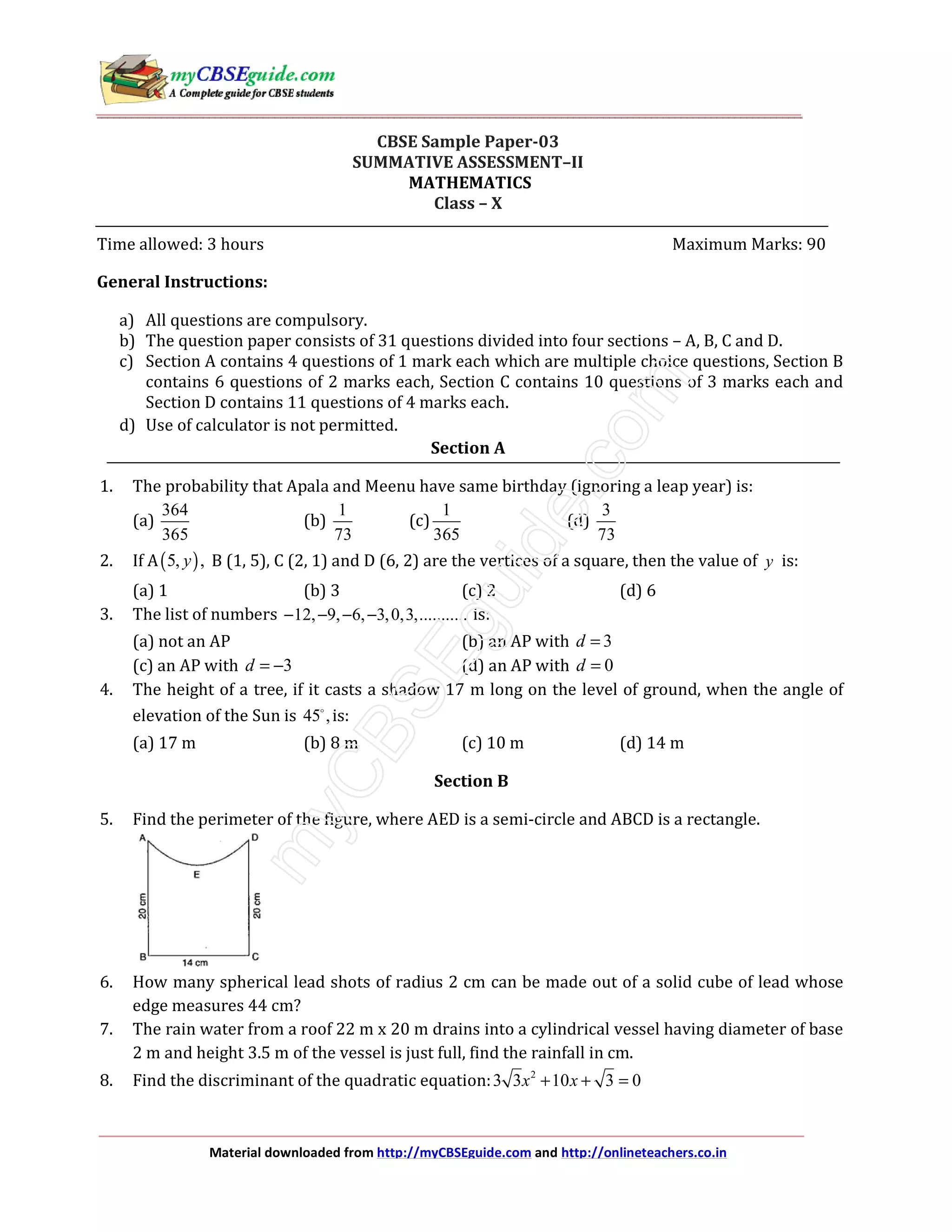 Material downloaded from http://myCBSEguide.com and http://onlineteachers.co.in
CBSE Sample Paper-03
SUMMATIVE ASSESSMENT–II
MATHEMATICS
Class – X
Time allowed: 3 hours Maximum Marks: 90
General Instructions:
a) All questions are compulsory.
b) The question paper consists of 31 questions divided into four sections – A, B, C and D.
c) Section A contains 4 questions of 1 mark each which are multiple choice questions, Section B
contains 6 questions of 2 marks each, Section C contains 10 questions of 3 marks each and
Section D contains 11 questions of 4 marks each.
d) Use of calculator is not permitted.
Section A
1. The probability that Apala and Meenu have same birthday (ignoring a leap year) is:
(a)
364
365
(b)
1
73
(c)
1
365
(d)
3
73
2. If A( )5, ,y B (1, 5), C (2, 1) and D (6, 2) are the vertices of a square, then the value of y is:
(a) 1 (b) 3 (c) 2 (d) 6
3. The list of numbers 12, 9, 6, 3,0,3,...........− − − − is:
(a) not an AP (b) an AP with 3d =
(c) an AP with 3d = − (d) an AP with 0d =
4. The height of a tree, if it casts a shadow 17 m long on the level of ground, when the angle of
elevation of the Sun is 45 ,is:
(a) 17 m (b) 8 m (c) 10 m (d) 14 m
Section B
5. Find the perimeter of the figure, where AED is a semi-circle and ABCD is a rectangle.
6. How many spherical lead shots of radius 2 cm can be made out of a solid cube of lead whose
edge measures 44 cm?
7. The rain water from a roof 22 m x 20 m drains into a cylindrical vessel having diameter of base
2 m and height 3.5 m of the vessel is just full, find the rainfall in cm.
8. Find the discriminant of the quadratic equation: 2
3 3 10 3 0x x+ + =
 