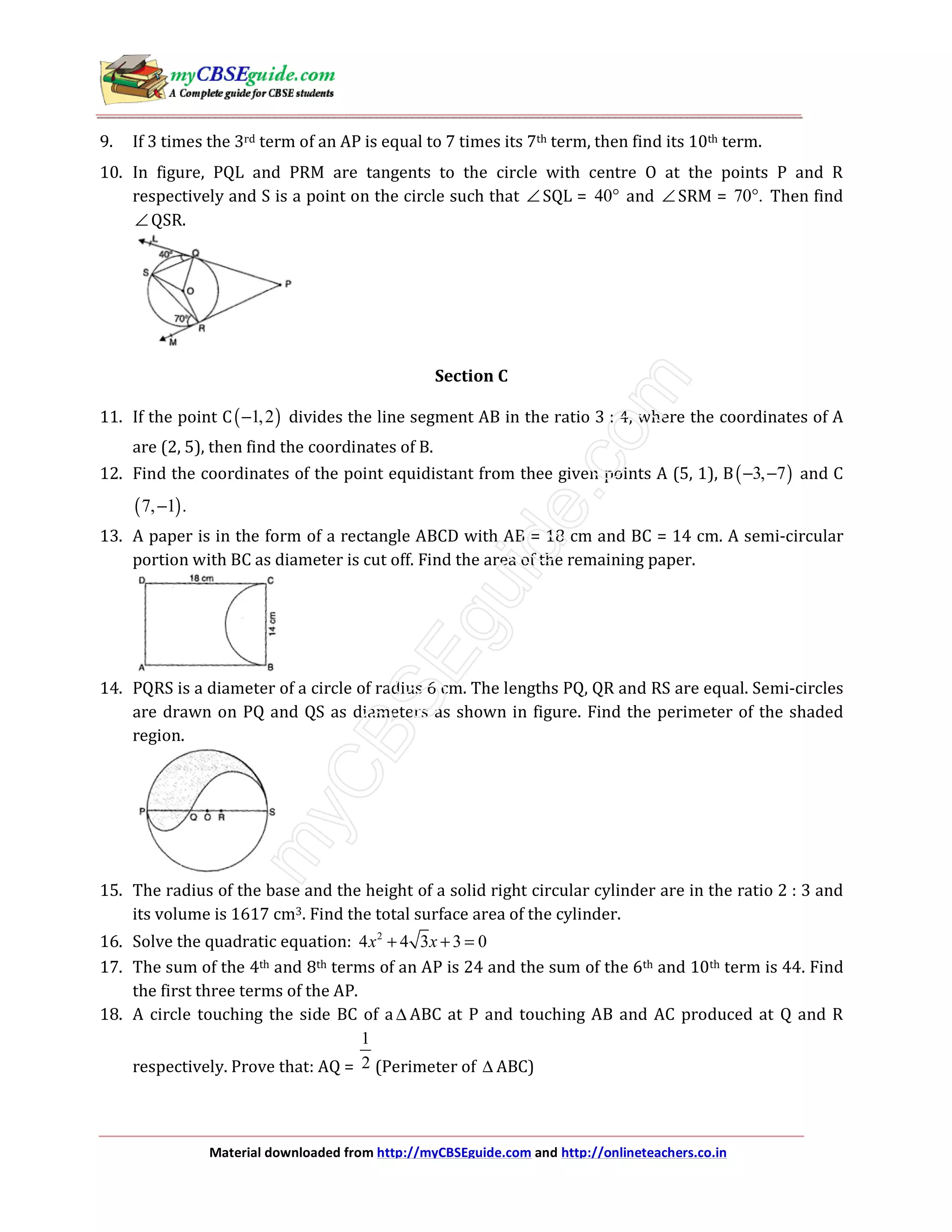Material downloaded from http://myCBSEguide.com and http://onlineteachers.co.in
9. If 3 times the 3rd term of an AP is equal to 7 times its 7th term, then find its 10th term.
10. In figure, PQL and PRM are tangents to the circle with centre O at the points P and R
respectively and S is a point on the circle such that ∠ SQL = 40° and ∠ SRM = 70 .° Then find
∠ QSR.
Section C
11. If the point C( )1,2− divides the line segment AB in the ratio 3 : 4, where the coordinates of A
are (2, 5), then find the coordinates of B.
12. Find the coordinates of the point equidistant from thee given points A (5, 1), B( )3, 7− − and C
( )7, 1 .−
13. A paper is in the form of a rectangle ABCD with AB = 18 cm and BC = 14 cm. A semi-circular
portion with BC as diameter is cut off. Find the area of the remaining paper.
14. PQRS is a diameter of a circle of radius 6 cm. The lengths PQ, QR and RS are equal. Semi-circles
are drawn on PQ and QS as diameters as shown in figure. Find the perimeter of the shaded
region.
15. The radius of the base and the height of a solid right circular cylinder are in the ratio 2 : 3 and
its volume is 1617 cm3. Find the total surface area of the cylinder.
16. Solve the quadratic equation: 2
4 4 3 3 0x x+ + =
17. The sum of the 4th and 8th terms of an AP is 24 and the sum of the 6th and 10th term is 44. Find
the first three terms of the AP.
18. A circle touching the side BC of a ∆ ABC at P and touching AB and AC produced at Q and R
respectively. Prove that: AQ =
1
2 (Perimeter of ∆ ABC)
 