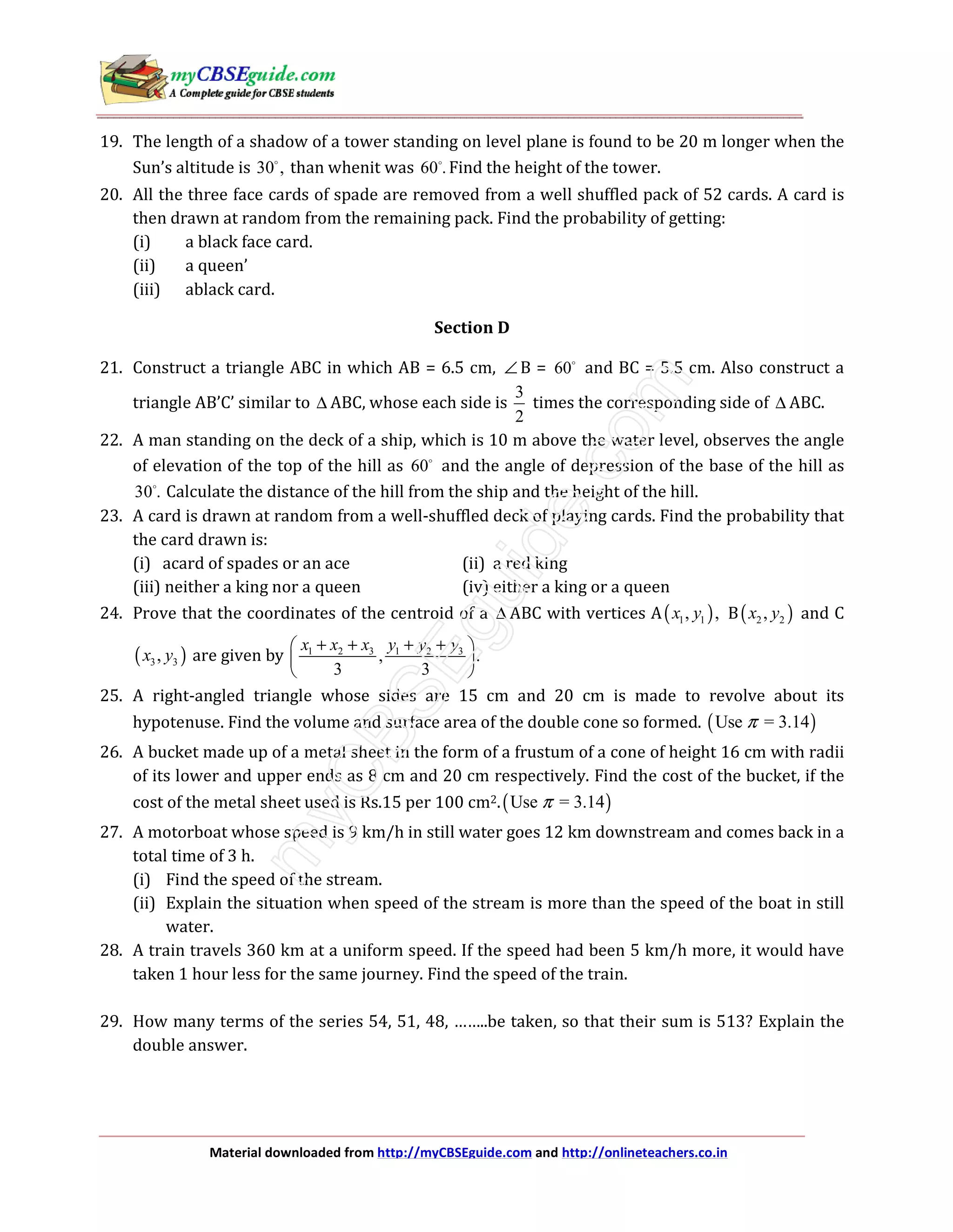 Material downloaded from http://myCBSEguide.com and http://onlineteachers.co.in
19. The length of a shadow of a tower standing on level plane is found to be 20 m longer when the
Sun’s altitude is 30 , than whenit was 60 . Find the height of the tower.
20. All the three face cards of spade are removed from a well shuffled pack of 52 cards. A card is
then drawn at random from the remaining pack. Find the probability of getting:
(i) a black face card.
(ii) a queen’
(iii) ablack card.
Section D
21. Construct a triangle ABC in which AB = 6.5 cm, ∠ B = 60 and BC = 5.5 cm. Also construct a
triangle AB’C’ similar to ∆ ABC, whose each side is
3
2
times the corresponding side of ∆ ABC.
22. A man standing on the deck of a ship, which is 10 m above the water level, observes the angle
of elevation of the top of the hill as 60 and the angle of depression of the base of the hill as
30 . Calculate the distance of the hill from the ship and the height of the hill.
23. A card is drawn at random from a well-shuffled deck of playing cards. Find the probability that
the card drawn is:
(i) acard of spades or an ace (ii) a red king
(iii) neither a king nor a queen (iv) either a king or a queen
24. Prove that the coordinates of the centroid of a ∆ ABC with vertices A( )1 1, ,x y B( )2 2,x y and C
( )3 3,x y are given by 1 2 3 1 2 3
, .
3 3
x x x y y y+ + + + 
 
 
25. A right-angled triangle whose sides are 15 cm and 20 cm is made to revolve about its
hypotenuse. Find the volume and surface area of the double cone so formed. ( )Use = 3.14π
26. A bucket made up of a metal sheet in the form of a frustum of a cone of height 16 cm with radii
of its lower and upper ends as 8 cm and 20 cm respectively. Find the cost of the bucket, if the
cost of the metal sheet used is Rs.15 per 100 cm2.( )Use = 3.14π
27. A motorboat whose speed is 9 km/h in still water goes 12 km downstream and comes back in a
total time of 3 h.
(i) Find the speed of the stream.
(ii) Explain the situation when speed of the stream is more than the speed of the boat in still
water.
28. A train travels 360 km at a uniform speed. If the speed had been 5 km/h more, it would have
taken 1 hour less for the same journey. Find the speed of the train.
29. How many terms of the series 54, 51, 48, ……..be taken, so that their sum is 513? Explain the
double answer.
 