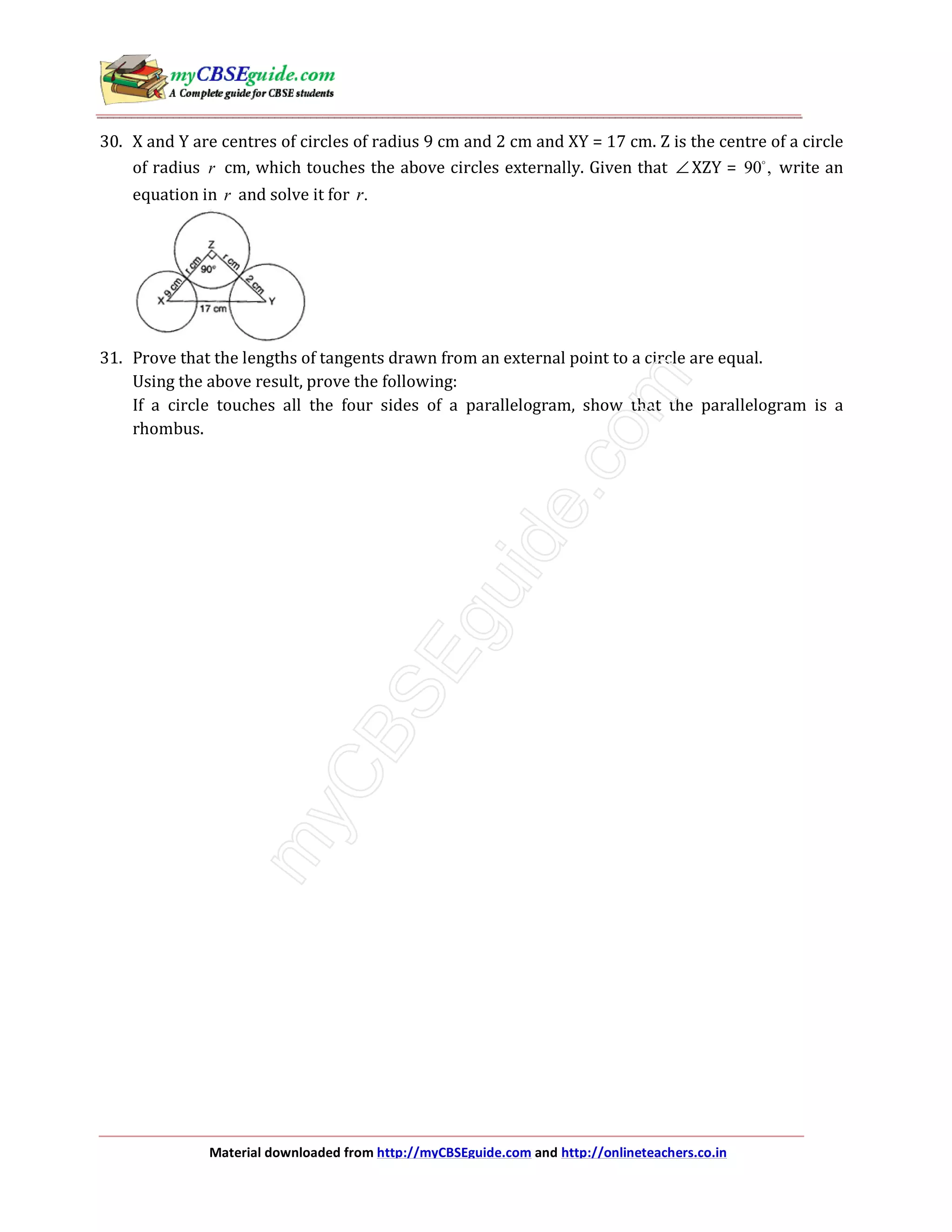 Material downloaded from http://myCBSEguide.com and http://onlineteachers.co.in
30. X and Y are centres of circles of radius 9 cm and 2 cm and XY = 17 cm. Z is the centre of a circle
of radius r cm, which touches the above circles externally. Given that ∠ XZY = 90 , write an
equation in r and solve it for .r
31. Prove that the lengths of tangents drawn from an external point to a circle are equal.
Using the above result, prove the following:
If a circle touches all the four sides of a parallelogram, show that the parallelogram is a
rhombus.
 