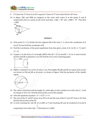 Material downloaded from http://myCBSEguide.com and http://onlineteachers.co.in
9. If 3 times the 3rd term of an AP is equal to 7 times its 7th term, then find its 10th term.
10. In figure, PQL and PRM are tangents to the circle with centre O at the points P and R
respectively and S is a point on the circle such that ∠ SQL = 40° and ∠ SRM = 70 .° Then find
∠ QSR.
Section C
11. If the point C( )1,2− divides the line segment AB in the ratio 3 : 4, where the coordinates of A
are (2, 5), then find the coordinates of B.
12. Find the coordinates of the point equidistant from thee given points A (5, 1), B( )3, 7− − and C
( )7, 1 .−
13. A paper is in the form of a rectangle ABCD with AB = 18 cm and BC = 14 cm. A semi-circular
portion with BC as diameter is cut off. Find the area of the remaining paper.
14. PQRS is a diameter of a circle of radius 6 cm. The lengths PQ, QR and RS are equal. Semi-circles
are drawn on PQ and QS as diameters as shown in figure. Find the perimeter of the shaded
region.
15. The radius of the base and the height of a solid right circular cylinder are in the ratio 2 : 3 and
its volume is 1617 cm3. Find the total surface area of the cylinder.
16. Solve the quadratic equation: 2
4 4 3 3 0x x+ + =
17. The sum of the 4th and 8th terms of an AP is 24 and the sum of the 6th and 10th term is 44. Find
the first three terms of the AP.
18. A circle touching the side BC of a ∆ ABC at P and touching AB and AC produced at Q and R
respectively. Prove that: AQ =
1
2 (Perimeter of ∆ ABC)
 