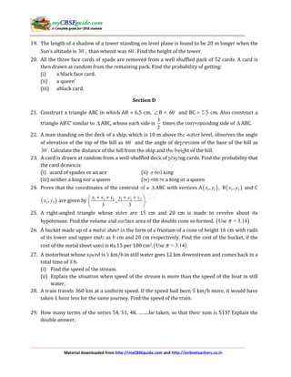 Material downloaded from http://myCBSEguide.com and http://onlineteachers.co.in
19. The length of a shadow of a tower standing on level plane is found to be 20 m longer when the
Sun’s altitude is 30 , than whenit was 60 . Find the height of the tower.
20. All the three face cards of spade are removed from a well shuffled pack of 52 cards. A card is
then drawn at random from the remaining pack. Find the probability of getting:
(i) a black face card.
(ii) a queen’
(iii) ablack card.
Section D
21. Construct a triangle ABC in which AB = 6.5 cm, ∠ B = 60 and BC = 5.5 cm. Also construct a
triangle AB’C’ similar to ∆ ABC, whose each side is
3
2
times the corresponding side of ∆ ABC.
22. A man standing on the deck of a ship, which is 10 m above the water level, observes the angle
of elevation of the top of the hill as 60 and the angle of depression of the base of the hill as
30 . Calculate the distance of the hill from the ship and the height of the hill.
23. A card is drawn at random from a well-shuffled deck of playing cards. Find the probability that
the card drawn is:
(i) acard of spades or an ace (ii) a red king
(iii) neither a king nor a queen (iv) either a king or a queen
24. Prove that the coordinates of the centroid of a ∆ ABC with vertices A( )1 1, ,x y B( )2 2,x y and C
( )3 3,x y are given by 1 2 3 1 2 3
, .
3 3
x x x y y y+ + + + 
 
 
25. A right-angled triangle whose sides are 15 cm and 20 cm is made to revolve about its
hypotenuse. Find the volume and surface area of the double cone so formed. ( )Use = 3.14π
26. A bucket made up of a metal sheet in the form of a frustum of a cone of height 16 cm with radii
of its lower and upper ends as 8 cm and 20 cm respectively. Find the cost of the bucket, if the
cost of the metal sheet used is Rs.15 per 100 cm2.( )Use = 3.14π
27. A motorboat whose speed is 9 km/h in still water goes 12 km downstream and comes back in a
total time of 3 h.
(i) Find the speed of the stream.
(ii) Explain the situation when speed of the stream is more than the speed of the boat in still
water.
28. A train travels 360 km at a uniform speed. If the speed had been 5 km/h more, it would have
taken 1 hour less for the same journey. Find the speed of the train.
29. How many terms of the series 54, 51, 48, ……..be taken, so that their sum is 513? Explain the
double answer.
 