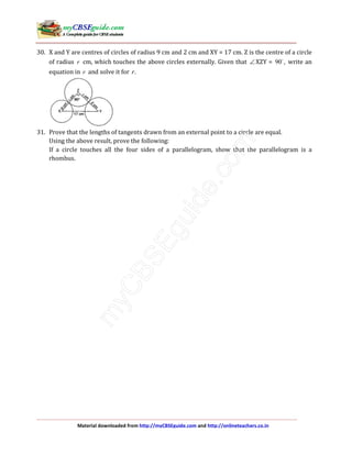 Material downloaded from http://myCBSEguide.com and http://onlineteachers.co.in
30. X and Y are centres of circles of radius 9 cm and 2 cm and XY = 17 cm. Z is the centre of a circle
of radius r cm, which touches the above circles externally. Given that ∠ XZY = 90 , write an
equation in r and solve it for .r
31. Prove that the lengths of tangents drawn from an external point to a circle are equal.
Using the above result, prove the following:
If a circle touches all the four sides of a parallelogram, show that the parallelogram is a
rhombus.
 