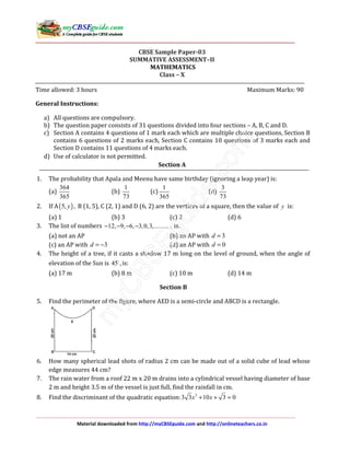 Material downloaded from http://myCBSEguide.com and http://onlineteachers.co.in
CBSE Sample Paper-03
SUMMATIVE ASSESSMENT–II
MATHEMATICS
Class – X
Time allowed: 3 hours Maximum Marks: 90
General Instructions:
a) All questions are compulsory.
b) The question paper consists of 31 questions divided into four sections – A, B, C and D.
c) Section A contains 4 questions of 1 mark each which are multiple choice questions, Section B
contains 6 questions of 2 marks each, Section C contains 10 questions of 3 marks each and
Section D contains 11 questions of 4 marks each.
d) Use of calculator is not permitted.
Section A
1. The probability that Apala and Meenu have same birthday (ignoring a leap year) is:
(a)
364
365
(b)
1
73
(c)
1
365
(d)
3
73
2. If A( )5, ,y B (1, 5), C (2, 1) and D (6, 2) are the vertices of a square, then the value of y is:
(a) 1 (b) 3 (c) 2 (d) 6
3. The list of numbers 12, 9, 6, 3,0,3,...........− − − − is:
(a) not an AP (b) an AP with 3d =
(c) an AP with 3d = − (d) an AP with 0d =
4. The height of a tree, if it casts a shadow 17 m long on the level of ground, when the angle of
elevation of the Sun is 45 ,is:
(a) 17 m (b) 8 m (c) 10 m (d) 14 m
Section B
5. Find the perimeter of the figure, where AED is a semi-circle and ABCD is a rectangle.
6. How many spherical lead shots of radius 2 cm can be made out of a solid cube of lead whose
edge measures 44 cm?
7. The rain water from a roof 22 m x 20 m drains into a cylindrical vessel having diameter of base
2 m and height 3.5 m of the vessel is just full, find the rainfall in cm.
8. Find the discriminant of the quadratic equation: 2
3 3 10 3 0x x+ + =
 