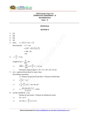 Material downloaded from http://myCBSEguide.com and http://onlineteachers.co.in
CBSE Sample Paper-03
SUMMATIVE ASSESSMENT –II
MATHEMATICS
Class – X
(Solutions)
SECTION-A
1. (c)
2. (d)
3. (b)
4. (a)
5. Here, 3 3, 10, 3a b c= = =
Discriminant = 2
4b ac−
= ( ) ( ) ( )2
10 4 3 3 . 3−
= 100 – 36
= 64
6.
14
2
r = = 7 cm
Length of arc = 2
360
r
θ
π
°
⇒ AED =
180 22
2 7
360 7
°
× × ×
°
= 22 cm
∴ Perimeter of given figure = 20 + 14 + 20 + 22= 76 cm
7. Let n spherical lead shots be made, then
According to question,
n× Volume of spherical lead shot = Volume of Solid Cube
⇒ ( )
334
.
3
n r aπ =
⇒ ( )
34 22
. 2 44 44 44
3 7
n × × = × ×
⇒
44 44 44 7 3
4 22 8
n
× × × ×
=
× ×
= 2541
8. Let the rainfall be x cm.
Volume of rain water = Volume of cylindrical vessel
⇒ 2
lbx r hπ=
⇒
22
22 20 1 1 3.5
7
x× × = × × ×
 