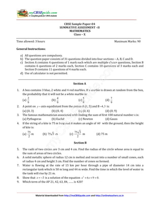 Material downloaded from http://myCBSEguide.com and http://onlineteachers.co.in
CBSE Sample Paper-04
SUMMATIVE ASSESSMENT –II
MATHEMATICS
Class – X
Time allowed: 3 hours Maximum Marks: 90
General Instructions:
a) All questions are compulsory.
b) The question paper consists of 31 questions divided into four sections – A, B, C and D.
c) Section A contains 4 questions of 1 mark each which are multiple choice questions, Section B
contains 6 questions of 2 marks each, Section C contains 10 questions of 3 marks each and
Section D contains 11 questions of 4 marks each.
d) Use of calculator is not permitted.
Section A
1. A box contains 3 blue, 2 white and 4 red marbles. If a marble is drawn at random from the box,
the probability that it will not be a white marble is:
(a)
2
9
(b)
4
9
(c)
5
9
(d)
7
9
2. A point on y − axis equidistant from the points A (6, 5) and B 4,3− is:
(a) (0, 3) (b) (0, 4) (c) (0, 6) (d) (0, 9)
3. The famous mathematician associated with finding the sum of first 100 natural number s is:
(a) Pythagoras (b) Euclid (c) Newton (d) Gauss
4. If the string of a kite is 75 m long and it makes an angle of 60 with the ground, then the height
of kite is:
(a)
75
2
m (b) 75 3 m (c)
75 3
2
m (d) 75 m
Section B
5. The radii of two circles are 3 cm and 4 cm. Find the radius of the circle whose area is equal to
the sum of areas of two circles.
6. A solid metallic sphere of radius 12 cm is melted and recast into a number of small cones, each
of radius 4 cm and height 3 cm. Find the number of cones so formed.
7. Water is flowing at the rate of 15 km per hour through a pipe of diameter 14 cm into a
rectangular tank which is 50 m long and 44 m wide. Find the time in which the level of water in
the tank will rise by 21 m.
8. Show that 3x = − is a solution of the equation 2
6 9 0.x x+ + =
9. Which term of the AP 21, 42, 63, 84, …… is 420?
 