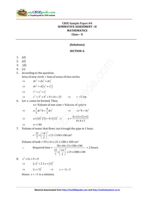 Material downloaded from http://myCBSEguide.com and http://onlineteachers.co.in
CBSE Sample Paper-04
SUMMATIVE ASSESSMENT –II
MATHEMATICS
Class – X
(Solutions)
SECTION-A
1. (d)
2. (d)
3. (d)
4. (c)
5. According to the question,
Area of new circle = Sum of areas of two circles
⇒ 2 2 2
1 2r r rπ π π= +
⇒ ( )2 2 2
1 2r r rπ π= +
⇒ 2 2 2
1 2r r r= +
⇒ 2 2 2
3 4 9 16 25r = + = + = ⇒ r =5 cm
6. Let n cones be formed. Then,
n× Volume of one cone = Volume of sphere
⇒ 2 3
1
1 4
.
3 3
n r h rπ π= ⇒ 2 3
1. 4n r h r=
⇒ ( ) ( ) ( )
2 3
4 3 4 12n× = × ⇒
4 12 12 12
4 4 3
n
× × ×
=
× ×
⇒ 144n =
7. Volume of water that flows out through the pipe in 1 hour.
=
2
22 14
15 1000 100
7 2
 
× × × × 
 
cm3
Volume of tank = 50 x 44 x 21 x 100 x 100 cm3
∴ Required time = 2
50 44 21 100 100
22 14
15 1000 100
7 2
× × × ×
 
× × × × 
 
= 2 hours
8. 2
6 9 0x x+ + =
⇒ ( ) ( )
2 2
2.3. 3x x+ +
⇒ ( )
2
3x + ⇒ 3, 3x = − −
Hence 3x = − is a solution.
 
