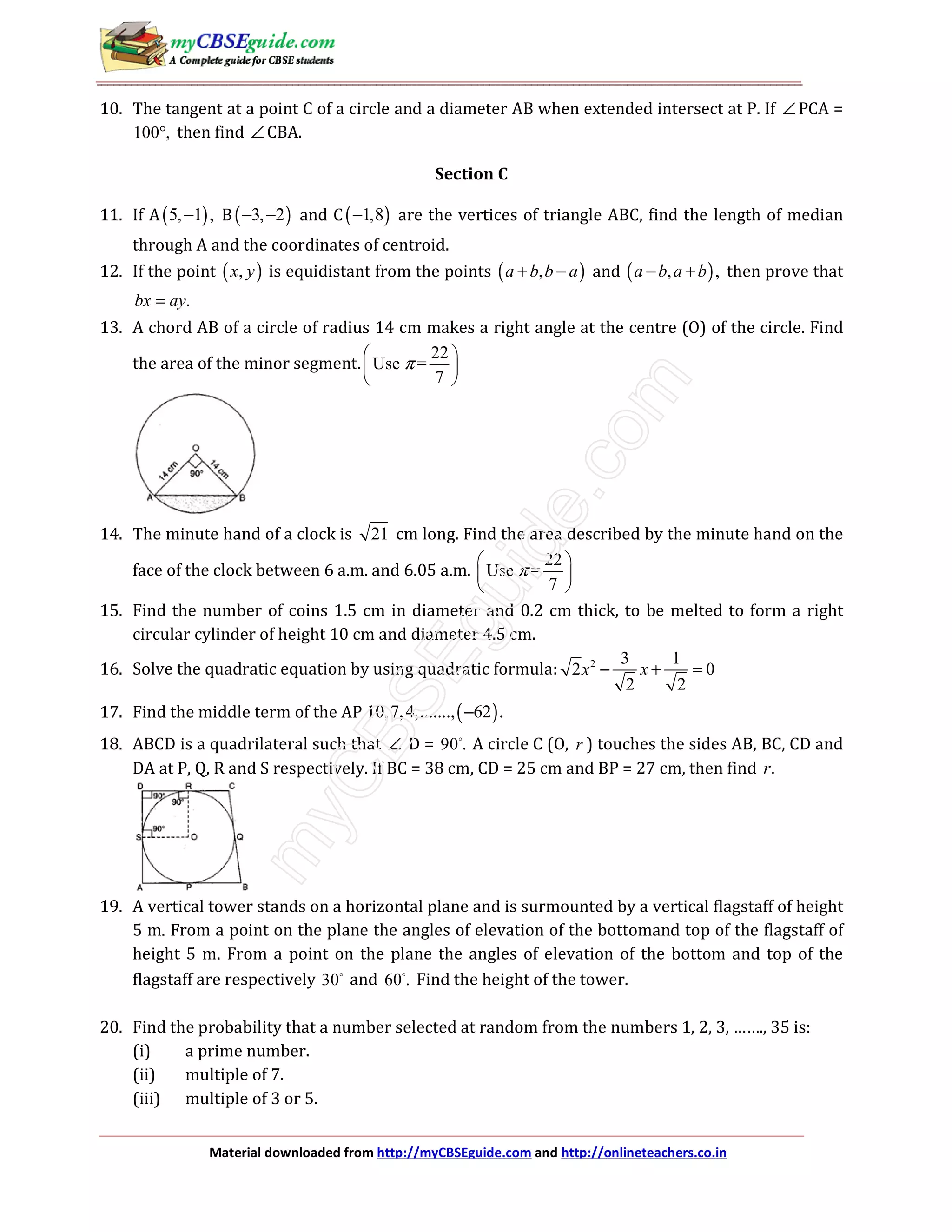 Material downloaded from http://myCBSEguide.com and http://onlineteachers.co.in
10. The tangent at a point C of a circle and a diameter AB when extended intersect at P. If ∠ PCA =
100 ,° then find ∠ CBA.
Section C
11. If A( )5, 1 ,− B( )3, 2− − and C( )1,8− are the vertices of triangle ABC, find the length of median
through A and the coordinates of centroid.
12. If the point ( ),x y is equidistant from the points ( ),a b b a+ − and ( ), ,a b a b− + then prove that
.bx ay=
13. A chord AB of a circle of radius 14 cm makes a right angle at the centre (O) of the circle. Find
the area of the minor segment.
22
Use =
7
π
 
 
 
14. The minute hand of a clock is 21 cm long. Find the area described by the minute hand on the
face of the clock between 6 a.m. and 6.05 a.m.
22
Use =
7
π
 
 
 
15. Find the number of coins 1.5 cm in diameter and 0.2 cm thick, to be melted to form a right
circular cylinder of height 10 cm and diameter 4.5 cm.
16. Solve the quadratic equation by using quadratic formula: 2 3 1
2 0
2 2
x x− + =
17. Find the middle term of the AP ( )10,7,4,......., 62 .−
18. ABCD is a quadrilateral such that ∠ D = 90 . A circle C (O, r ) touches the sides AB, BC, CD and
DA at P, Q, R and S respectively. If BC = 38 cm, CD = 25 cm and BP = 27 cm, then find .r
19. A vertical tower stands on a horizontal plane and is surmounted by a vertical flagstaff of height
5 m. From a point on the plane the angles of elevation of the bottomand top of the flagstaff of
height 5 m. From a point on the plane the angles of elevation of the bottom and top of the
flagstaff are respectively 30 and 60 . Find the height of the tower.
20. Find the probability that a number selected at random from the numbers 1, 2, 3, ……., 35 is:
(i) a prime number.
(ii) multiple of 7.
(iii) multiple of 3 or 5.
 