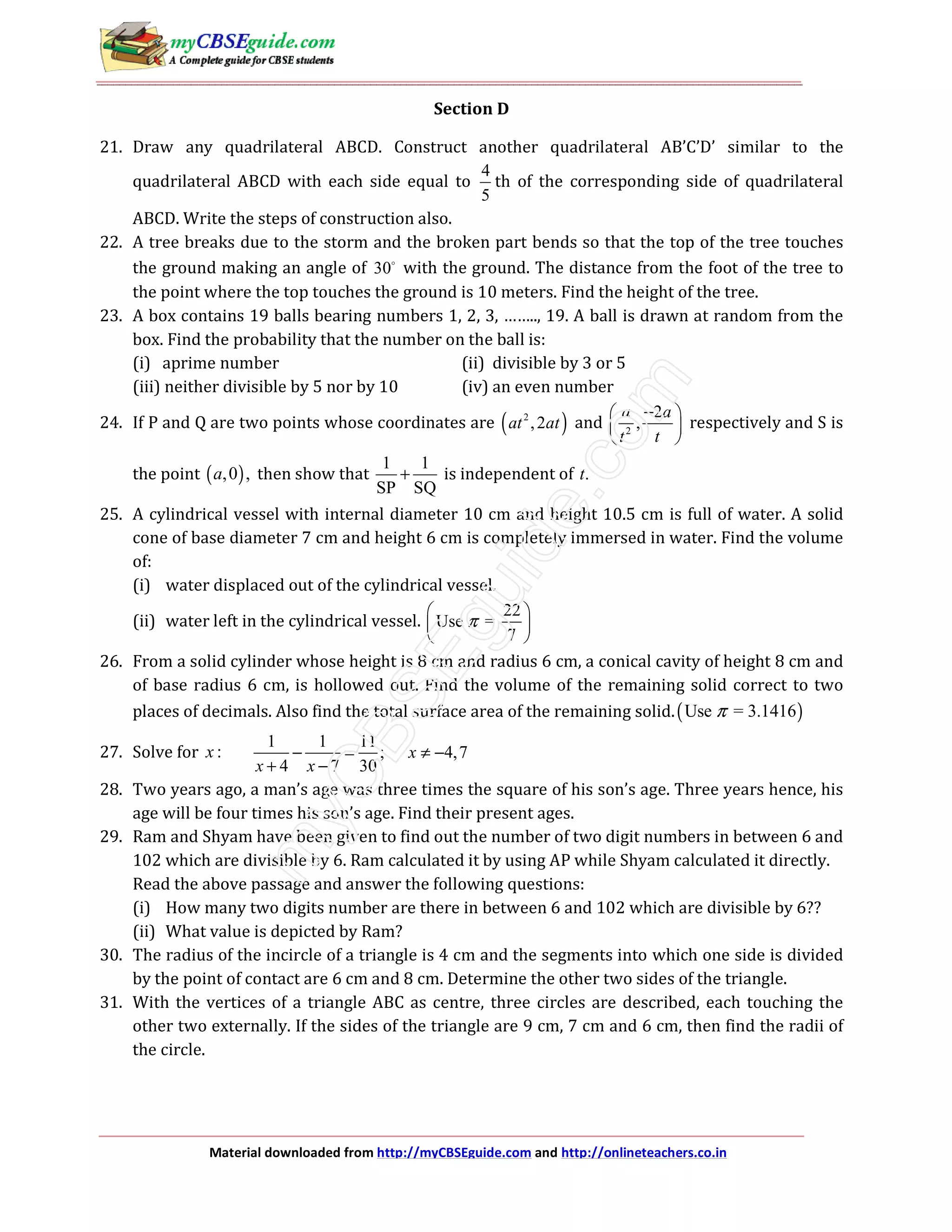 Material downloaded from http://myCBSEguide.com and http://onlineteachers.co.in
Section D
21. Draw any quadrilateral ABCD. Construct another quadrilateral AB’C’D’ similar to the
quadrilateral ABCD with each side equal to
4
5
th of the corresponding side of quadrilateral
ABCD. Write the steps of construction also.
22. A tree breaks due to the storm and the broken part bends so that the top of the tree touches
the ground making an angle of 30 with the ground. The distance from the foot of the tree to
the point where the top touches the ground is 10 meters. Find the height of the tree.
23. A box contains 19 balls bearing numbers 1, 2, 3, …….., 19. A ball is drawn at random from the
box. Find the probability that the number on the ball is:
(i) aprime number (ii) divisible by 3 or 5
(iii) neither divisible by 5 nor by 10 (iv) an even number
24. If P and Q are two points whose coordinates are ( )2
,2at at and 2
2
,
a a
t t
− 
 
 
respectively and S is
the point ( ),0 ,a then show that
1 1
SP SQ
+ is independent of .t
25. A cylindrical vessel with internal diameter 10 cm and height 10.5 cm is full of water. A solid
cone of base diameter 7 cm and height 6 cm is completely immersed in water. Find the volume
of:
(i) water displaced out of the cylindrical vessel.
(ii) water left in the cylindrical vessel.
22
Use =
7
π
 
 
 
26. From a solid cylinder whose height is 8 cm and radius 6 cm, a conical cavity of height 8 cm and
of base radius 6 cm, is hollowed out. Find the volume of the remaining solid correct to two
places of decimals. Also find the total surface area of the remaining solid.( )Use = 3.1416π
27. Solve for :x
1 1 11
; 4,7
4 7 30
x
x x
− = ≠ −
+ −
28. Two years ago, a man’s age was three times the square of his son’s age. Three years hence, his
age will be four times his son’s age. Find their present ages.
29. Ram and Shyam have been given to find out the number of two digit numbers in between 6 and
102 which are divisible by 6. Ram calculated it by using AP while Shyam calculated it directly.
Read the above passage and answer the following questions:
(i) How many two digits number are there in between 6 and 102 which are divisible by 6??
(ii) What value is depicted by Ram?
30. The radius of the incircle of a triangle is 4 cm and the segments into which one side is divided
by the point of contact are 6 cm and 8 cm. Determine the other two sides of the triangle.
31. With the vertices of a triangle ABC as centre, three circles are described, each touching the
other two externally. If the sides of the triangle are 9 cm, 7 cm and 6 cm, then find the radii of
the circle.
 