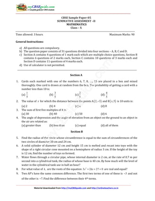 Material downloaded from http://myCBSEguide.com and http://onlineteachers.co.in
CBSE Sample Paper-05
SUMMATIVE ASSESSMENT –II
MATHEMATICS
Class – X
Time allowed: 3 hours Maximum Marks: 90
General Instructions:
a) All questions are compulsory.
b) The question paper consists of 31 questions divided into four sections – A, B, C and D.
c) Section A contains 4 questions of 1 mark each which are multiple choice questions, Section B
contains 6 questions of 2 marks each, Section C contains 10 questions of 3 marks each and
Section D contains 11 questions of 4 marks each.
d) Use of calculator is not permitted.
Section A
1. Cards each marked with one of the numbers 6, 7, 8, …., 15 are placed in a box and mixed
thoroughly. One card is drawn at random from the box. The probability of getting a card with a
number less than 10 is:
(a)
1
5
(b)
3
5
(c)
2
5
(d)
4
5
2. The value of x for which the distance between the points A( )2, 3− and B( ),5x is 10 units is:
(a) 2 (b) 4 (c) 6 (d) 8
3. The sum of first five multiples of 4 is:
(a) 30 (b) 40 (c) 50 (d) 6
4. The angle of depression and the angle of elevation from an object on the ground to an object in
the air are related as:
(a) greater than (b) less than (c) equal (d) all of them
Section B
5. Find the radius of the circle whose circumference is equal to the sum of circumferences of the
two circles of diameter 30 cm and 24 cm.
6. A solid cylinder of diameter 12 cm and height 15 cm is melted and recast into toys with the
shape of a right circular cone mounted on a hemisphere of radius 3 cm. If the height of the toy
is 12 cm, find the number of toys so formed.
7. Water flows through a circular pipe, whose internal diameter is 2 cm, at the rate of 0.7 m per
second into a cylindrical tank, the radius of whose base is 40 cm. By how much will the level of
water in the cylindrical tank use in half an hour?
8. For what value of ,k are the roots of the equation 2
3 2 27 0x kx+ + = are real and equal?
9. Two AP’s have the same common difference. The first two terms of one of these is 3− and not
of the other is 7.− Find the difference between their 4th terms.
 