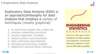 Exploratory Data Analysis (EDA) is
an approach/philosophy for data
analysis that employs a variety of
techniques (mostly graphical)
1. to maximize insight into a data set
2. uncover underlying structure
3. extract important variables
4. detect outliers and anomalies
5. test underlying assumptions
6. develop parsimonious models
7. determine optimal factor settings
© Copyright 2000-2016 TIBCO Software Inc.
Exploratory Data Analysis
 