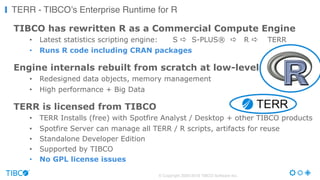 TIBCO has rewritten R as a Commercial Compute Engine
• Latest statistics scripting engine: S a S-PLUS® a R a TERR
• Runs R code including CRAN packages
Engine internals rebuilt from scratch at low-level
• Redesigned data objects, memory management
• High performance + Big Data
TERR is licensed from TIBCO
• TERR Installs (free) with Spotfire Analyst / Desktop + other TIBCO products
• Spotfire Server can manage all TERR / R scripts, artifacts for reuse
• Standalone Developer Edition
• Supported by TIBCO
• No GPL license issues
© Copyright 2000-2016 TIBCO Software Inc.
TERR - TIBCO’s Enterprise Runtime for R
 