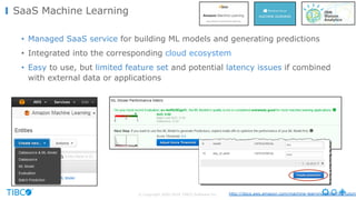 © Copyright 2000-2016 TIBCO Software Inc.
SaaS Machine Learning
• Managed SaaS service for building ML models and generating predictions
• Integrated into the corresponding cloud ecosystem
• Easy to use, but limited feature set and potential latency issues if combined
with external data or applications
http://docs.aws.amazon.com/machine-learning/latest/dg/tutoria
 
