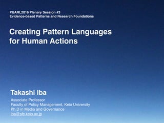 PUARL2016 Plenary Session #3
Evidence-based Patterns and Research Foundations
Associate Professor
Faculty of Policy Management, Keio University
Ph.D in Media and Governance
iba@sfc.keio.ac.jp
Creating Pattern Languages
for Human Actions
Takashi Iba
 