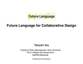 Future Language
Faculty of Policy Management, Keio University
Ph.D in Media and Governance
iba@sfc.keio.ac.jp
Takashi Iba
Future Language for Collaborative Design
PUARL2016 Conference
 