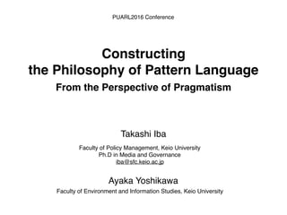Faculty of Policy Management, Keio University
Ph.D in Media and Governance
iba@sfc.keio.ac.jp
Takashi Iba
Constructing
the Philosophy of Pattern Language
From the Perspective of Pragmatism
PUARL2016 Conference
Faculty of Environment and Information Studies, Keio University
Ayaka Yoshikawa
 