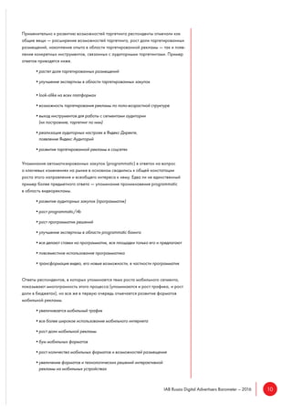 10IAB Russia Digital Advertisers Barometer – 2016
Применительно к развитию возможностей таргетинга респонденты отмечали как
общие вещи — расширение возможностей таргетинга, рост доли таргетированных
размещений, накопление опыта в области таргетированной рекламы — так и появ-
ление конкретных инструментов, связанных с аудиторными таргетингами. Пример
ответов приводятся ниже.
•растет доля таргетированных размещений
•улучшение экспертизы в области таргетированных закупок
•look-alike на всех платформах
•возможность таргетирования рекламы по поло-возрастной структуре
•выход инструментов для работы с сегментами аудитории
(их построение, таргетинг по ним)
•реализация аудиторных настроек в Яндекс Директе,
появление Яндекс Аудиторий
•развитие таргетированной рекламы в соцсетях
Упоминания автоматизированных закупок (programmatic) в ответах на вопрос
о ключевых изменениях на рынке в основном сводились к общей констатации
роста этого направления и всеобщего интереса к нему. Едва ли не единственный
пример более предметного ответа — упоминание проникновения programmatic
в область видеорекламы.
•развитие аудиторных закупок (программатик)
•рост programmatic/rtb
•рост программатик решений
•улучшение экспертизы в области programmatic баинга
•все делают ставки на программатик, все площадки только его и предлагают
•повсеместное использование программатика
•трансформация видео, его новые возможности, в частности программатик
Ответы респондентов, в которых упоминается тема роста мобильного сегмента,
показывают многогранность этого процесса (упоминаются и рост трафика, и рост
доли в бюджетах), но все же в первую очередь отмечается развитие форматов
мобильной рекламы.
•увеличивается мобильный трафик
•все более широкое использование мобильного интернета
•рост доли мобильной рекламы
•бум мобильных форматов
•рост количества мобильных форматов и возможностей размещения
•увеличение форматов и технологических решений интерактивной
рекламы на мобильных устройствах
 