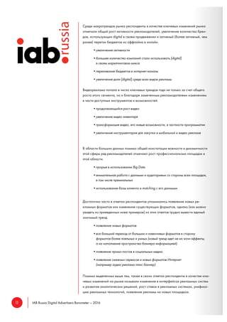 11 IAB Russia Digital Advertisers Barometer – 2016
Среди макротрендов рынка респонденты в качестве ключевых изменений рынка
отмечали общий рост активности рекламодателей, увеличение количества брен-
дов, использующих digital в своем продвижении и активный (более активный, чем
ранее) переток бюджетов из оффлайна в онлайн.
•увеличение активности
•большее количество компаний стало использовать [digital]
в своем маркетинговом миксе
•переливание бюджетов в интернет-каналы
•увеличение доли [digital] среди всех видов рекламы
Видеореклама попала в число ключевых трендов года не только за счет общего
роста этого сегмента, но и благодаря замеченным рекламодателями изменениям
в части доступных инструментов и возможностей.
•продолжающийся рост видео
•увеличение видео инвентаря
•трансформация видео, его новые возможности, в частности программатик
•увеличение инструментария для закупки в мобильной и видео рекламе
В области больших данных помимо общей констатации важности и динамичности
этой сферы ряд рекламодателей отмечают рост профессионализма площадок в
этой области.
•прорыв в использовании Big Data
•внимательная работа с данными и аудиториями со стороны всех площадок,
в том числе премиальных
•использование базы клиента и matching с его данными
Достаточно часто в ответах респондентов упоминались появление новых ре-
кламных форматов или изменение существующих форматов, однако (как можно
увидеть из приведенных ниже примеров) из этих ответов трудно вывести единый
значимый тренд.
•появление новых форматов
•все больший переход от больших и навязчивых форматов в сторону
форматов более лояльных и умных (новый тренд идет не на wow-эффекты,
а на наполнение пространства баннера информацией)
•появление промо-постов в социальных медиа.
•появление смежных сервисов и новых форматов Интернет
(например аудио реклама плюс баннер)
Помимо выделенных выше тем, также в своих ответах респонденты в качестве клю-
чевых изменений на рынке называли изменения в интерфейсах рекламных систем
и развитие аналитических решений, рост ставок в рекламных системах, унифика-
цию рекламных технологий, появление рекламы на новых площадках.
 