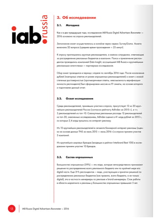 13 IAB Russia Digital Advertisers Barometer – 2016
3. Об исследовании
3.1. Методика
Как и в два предыдущие года, исследование IAB Russia Digital Advertisers Barometer —
2016 основано на опросе рекламодателей.
Заполнение анкет осуществлялось в онлайне через сервис SurveyGizmo. Анкета
включала 32 вопроса (среднее время прохождения — 25 минут).
К опросу приглашались крупные рекламодатели, а именно сотрудники, отвечающие
за распределение рекламных бюджетов в компании. Поиск и привлечение респон-
дентов проводились компанией Data Insight, ассоциацией IAB Russia и крупнейшими
рекламными агентствами — партнерами исследования.
Сбор анкет проводился в период с апреля по сентябрь 2016 года. После исключения
дублей (повторных ответов от ранее опрошенных рекламодателей) и анкет с низкой
степенью достоверностью (противоречивые ответы, невозможность верификации
личности респондента) был сформирован массив из 91 анкеты, на основе которого
и подготовлен данный отчет.
3.2. Охват исследования
Среди рекламодателей, принявших участие в опросе, присутствует 12 из 30 круп-
нейших рекламодателей России (согласно рейтингу AdIndex за 2015 г.), в т.ч.
5 рекламодателей из топ-10. Совокупные рекламные расходы 12 рекламодателей
из топ-30, охваченных исследованием, AdIndex оценил в 41 млрд рублей за 2015 г.,
из которых 2,4 млрд пришлось на интернет-рекламу.
Из 10 крупнейших рекламодателей в сегменте баннерной интернет-рекламы (оцен-
ки на основе данных TNS за июль 2015 — июнь 2016 г.) в опросе приняли участие
5 компаний.
Из крупнейших мировых брендов (входящих в рейтинг Interbrand Best 100) в иссле-
довании приняли участие 10 брендов.
3.3. Состав опрошенных
Большинство опрошенных (59%) — это люди, которые непосредственно принимают
решения по распределению всего рекламного бюджета или по крайней мере его
digital-части. Еще 31% респондентов – люди, участвующие в принятии решений по
распределению рекламных бюджетов (как правило, всего бюджета, а не только
digital); это в частности менеджеры по рекламе и brand-менеджеры. Стаж работы
в области маркетинга и рекламы у большинства опрошенных превышает 5 лет.
 