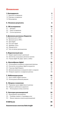 Оглавление
1. Благодарности 3
1.1. Заказчики исследования 3
1.2. Партнеры исследования 4
1.3. Рекламодатели 5
2. Основные результаты 6
3. Об исследовании 13
3.1. Методика 13
3.2. Охват исследования 13
3.3. Состав опрошенных 13
4. Динамика рекламных бюджетов 16
4.1. Динамика роста: 2015 г. 16
4.2. Динамика роста: 2016 г. 18
4.3. Доля digital 21
4.4. Рост доли digital 23
4.5. Драйверы роста 25
4.6. Барьеры роста 27
4.7. Чего не хватает рекламодателям 30
5. Маркетинговый микс 32
5.1. Бюджет маркетинговый и рекламный 32
5.2. Количество используемых рекламных каналов 32
5.3. Помимо digital: ТВ, радио, пресса, outdoor 34
6. Многообразие digital 36
6.1. Используемые инструменты интерактивной рекламы 36
6.2. Количество используемых digital-инструментов 37
6.3. Структура digital-бюджета 38
6.4. Динамика рекламных инструментов: факт и ожидания 41
6.5. Интернет-маркетинг за пределами рекламы 44
7. Мобилизация рынка 45
7.1. Место mobile в digital-стратегии 45
7.2. Используемые мобильные решения 47
8. Метрики и аналитика 50
8.1. Параметры оценки эффективности рекламы 50
8.2. Метрики в performance-маркетинге 51
8.3. Используемые системы аналитики 52
9. Категории рекламодателей 54
9.1. Рекламодатели-производители 54
9.2. Ритейлеры товаров vs. провайдеры услуг 55
9.3. Мнения отдельных сегментов рекламодателей 56
О IAB Russia 58
Аналитическое агентство Data Insight 59
 