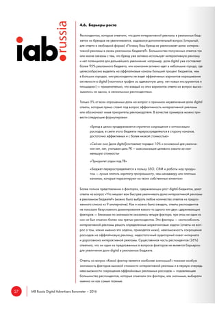 27 IAB Russia Digital Advertisers Barometer – 2016
4.6. Барьеры роста
Респондентам, которые ответили, что доля интерактивной рекламы в рекламных бюд-
жетах их брендов не увеличивается, задавался дополнительный вопрос (открытый,
для ответа в свободной форме) «Почему Ваш бренд не увеличивает долю интерак-
тивной рекламы в своем рекламном бюджете?». Большинство полученных ответов так
или иначе связаны с тем, что бренд уже активно использует интерактивную рекламу
и нет потенциала для дальнейшего увеличения: например, доля digital уже составляет
более 95% рекламного бюджета, или компания активно идет в небольшие города, где
целесообразно выделять на оффлайновые каналы больший процент бюджетов, чем
в больших городах, или респонденты не видят эффективных вариантов наращивания
активности в digital («кончился трафик за адекватную цену, нет новых инструментов и
площадок») — примечательно, что каждый из этих вариантов ответа на вопрос выска-
зывались не одним, а несколькими респондентами.
Только 5% от всех опрошенных дали на вопрос о причинах неувеличения доли digital
ответы, которые прямо ставят под вопрос эффективность интерактивной рекламы
или обозначают иные приоритеты рекламодателя. В качестве примеров можно при-
вести следующие формулировки:
«Бренд в целом придерживается стратегии сокращения и оптимизации
расходов, в свете этого бюджеты перераспределяются в сторону каналов,
достаточно эффективных и с более низкой стоимостью»
«Сейчас она [доля digital]составляет порядка 10% и оснований для увеличе-
ния нет, нет, учитывая цель РК — максимизация целевого охвата за наи-
меньшую стоимость»
«Приоритет отдан под ТВ»
«Бюджет перераспределяется в пользу SEO, CRM и работы над продук-
том — лучше платить зарплату программисту, чем менеджеру или платным
каналам, которые паразитируют на твоих собственных клиентах»
Более полное представление о факторах, сдерживающих рост digital-бюджетов, дают
ответы на вопрос «Что мешает вам быстрее увеличивать долю интерактивной рекламы
в рекламном бюджете?» (можно было выбрать любое количество ответов из предло-
женного списка из 9 альтернатив). Как и можно было ожидать, ответы респондентов
не показали безусловного доминирования какого-то одного или двух сдерживающих
факторов — близкими по значимости оказались четыре фактора, при этом ни один из
них не был отмечен более чем третью респондентов. Эти факторы — неспособность
интерактивной рекламы решать определенные маркетинговые задачи (ответы на воп-
рос о том, какие именно это задачи, приводятся ниже), невозможность сокращения
расходов на оффлайновую рекламу, недостаточный аудиторный охват интернета
и дороговизна интерактивной рекламы. Существенная часть респондентов (26%)
ответила, что ни один из предложенных в вопросе факторов не является барьером
для увеличения доли digital в рекламном бюджете.
Ответы на вопрос «Какой фактор является наиболее значимым?» показал особую
значимость факторов высокой стоимости интерактивной рекламы и в первую очередь
невозможности сокращения оффлайновых рекламных расходов — подавляющее
большинство респондентов, которые отмечали эти факторы, как значимые, выбирали
именно их как самые главные.
 