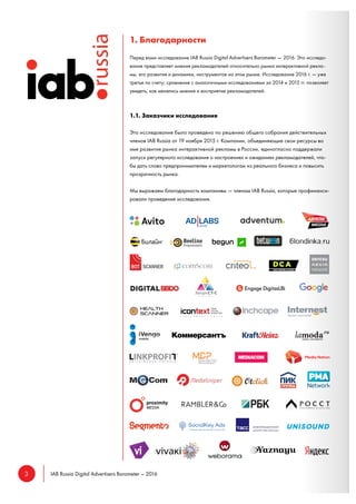 3 IAB Russia Digital Advertisers Barometer – 2016
1. Благодарности
Перед вами исследование IAB Russia Digital Advertisers Barometer — 2016. Это исследо-
вание представляет мнения рекламодателей относительно рынка интерактивной рекла-
мы, его развития и динамики, инструментов на этом рынке. Исследование 2016 г. — уже
третье по счету; сравнение с аналогичными исследованиями за 2014 и 2015 гг. позволяет
увидеть, как менялись мнения и восприятие рекламодателей.
1.1. Заказчики исследования
Это исследование было проведено по решению общего собрания действительных
членов IAB Russia от 19 ноября 2015 г. Компании, объединяющие свои ресурсы во
имя развития рынка интерактивной рекламы в России, единогласно поддержали
запуск регулярного исследования о настроениях и ожиданиях рекламодателей, что-
бы дать слово предпринимателям и маркетологам из реального бизнеса и повысить
прозрачность рынка.
Мы выражаем благодарность компаниям — членам IAB Russia, которые профинанси-
ровали проведение исследования.
 