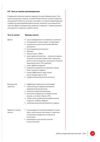 30IAB Russia Digital Advertisers Barometer – 2016
4.7. Чего не хватает рекламодателям
В завершение анкеты респондентам задавался (в открытой форме) вопрос «Чего,
каких возможностей и сервисов, не хватает Вашей компании на рынке интерактив-
ной рекламы?». Ответы на этот вопрос показывают, что главной неудовлетворенной
потребностью рекламодателей являются данные, аналитика и консолидация этой
аналитики. Другие популярные темы претензий и пожеланий — нехватка возможно-
стей таргетинга и недостатки в работе агентств.
Чего не хватает Примеры ответов
Данных • «кросс-платформенного отслеживания и аналитики»
• «планирования и закупки людей, а не браузеров»
• «нормальной системы аналитики для мобильных
приложений»
• «консолидированной аналитики»
• «Big Data»
• «единой панели с offline»
• «кросс-девайсной аналитики, … возможности единым
инструментом учитывать общий охват в ходе разме-
щения по всем инструментам, возможности понимания
пересечения охвата с ТВ и наружкой»
• «учёта оффлайн-конверсий»
• «надежных инструментов по устранению покупки
ботов и мусорного трафика»
• «оценки эффективности через пиксели
(не все площадки идут на это)»
• «требуется больше бесплатной аналитики»
Возможностей • «эффективных таргетингов в онлайн-видео»
таргетинга • «персонализации содержания рекламного
предложения при ретаргетинге»
• «таргетной интерактивной рекламы»
• «динамических форматов на мобайле по всем
каналам, а не только в Таргете и FB»
• «более четкого разделения [настроек] кампаний
на десктоп и мобилку в Яндексе»
• «необходим динамический ретаргетинг в яндексе»
Сервиса со стороны • «умения диджитал агенств разговаривать на одном
агентств языке с классическими агентствами и с клиентами»
«использования продвинутых инструментов
в агентствах»
• «дизайнерских услуг высокого качества
по доступной цене»
 