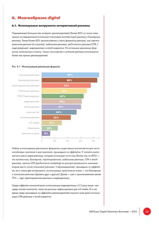 36IAB Russia Digital Advertisers Barometer – 2016
6. Многообразие digital
6.1. Используемые инструменты интерактивной рекламы
Подавляющее большинство интернет-рекламодателей (более 85% из числа охва-
ченных исследованием) используют поисковую (контекстную) рекламу и баннерную
рекламу. Также более 60% проникновение у таких форматов рекламы, как таргети-
рованная реклама (в соцсетях), мобильная реклама, performance-реклама (CPA /
лидогенерация), видеореклама и email-маркетинг. Из остальных рекламных фор-
матов, включенных в анкету, только спонсорства и нативная реклама используются
более чем третью рекламодателей.
Рис. 6.1. Используемые рекламные форматы
Набор используемых рекламных форматов существенно различается для чисто
онлайновых компаний и для компаний, пришедших из оффлайна. У онлайн-компа-
ний есть шесть видов рекламы, которые используют почти все (более чем по 80%) —
это контекстная, баннерная, таргетированная, мобильная реклама, CPA и email-
реклама, притом CPA (performance marketing) по распространенности занимает
второе место после поисковой рекламы. У рекламодателей, пришедших из оффлай-
на, есть только два инструмента, используемых практически всеми — это баннерная
и поисковая реклама (вровень друг с другом). Далее — уже с проникновением менее
75% — идут таргетированная реклама и видеореклама.
Среди оффлайн-компаний доля использующих видеорекламу в 2,2 раза выше, чем
среди онлайн-компаний; такая же разница зафиксирована для rich media. В то же
время среди пришедших из оффлайна рекламодателей намного ниже доля использу-
ющих CPA-рекламу и email-маркетинг.
 