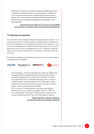 4IAB Russia Digital Advertisers Barometer – 2016
Для развития инструментария интерактивной рекламы профессиональному
сообществу необходимо слышать голос рекламодателей и разбираться
в том, как себя чувствуют бизнесы, которые кормят рекламную отрасль.
Именно таким голосом является исследование IAB Russia Digital Advertisers
Barometer, которое уже третий год подряд объясняет ожидания и планы
рекламодателей.
Борис Омельницкий, Директор по развитию сервиса ADFOX
компании Яндекс и Президент общественной организации IAB Russia
1.2. Партнеры исследования
Это исследование стало возможным благодаря поддержке наших партнеров — ком-
муникационных агентств, которые проделали огромную работу по привлечению
участников исследования — рекламодателей. Мы также хотим подчеркнуть, что уча-
стие в этом исследовании было совершенно безвозмездным для агентств, и все это
делалось ими только в силу их заинтересованности в том, чтобы рынок Digital-рек-
ламы в России становился более открытым, прозрачным и понятным для всех его
участников.
Мы выражаем искреннюю признательность каждому из вас лично за вашу помощь
в подготовке этого исследования.
Это исследование — нужное и важное дело. Мы каждый год поддерживаем
исследование IAB Russia Digital Advertisers Barometer. Всегда интересно
спросить рекламодателей, как активных участников рынка, что измени-
лось, куда движется рынок, какие рекламные каналы растут, на какие из
них делают сегодня ставку рекламодатели и на что будут делать ставку
в будущем. Это позволяет всем участникам рынка посмотреть на картину
в целом, чтобы еще увереннее двигаться вперед.
2016 г. показал, что интернет-реклама только увеличивает обороты:
динамика роста рынка, которую мы оцениваем совместно с АКАР, это
только подтверждает. Активно растет mobile, реклама в социальных сетях,
в целом неконтекстные каналы. Плюс всё больше требуется стратегия.
Мария Черницкая, президент iConGroup,
сооснователь iConText, вице-президент IAB Russia
 