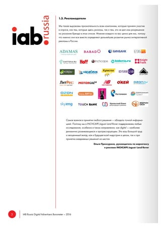 5 IAB Russia Digital Advertisers Barometer – 2016
1.3. Рекламодатели
Мы также выражаем признательность всем компаниям, которые приняли участие
в опросе, как тем, которые здесь указаны, так и тем, кто не дал нам разрешение
на указание бренда в этом списке. Мнение каждого из вас ценно для нас, потому
что именно они все вместе определяют дальнейшее развитие рынка интерактивной
рекламы в России.
Самое важное в принятии любого решения — обладать точной информа-
цией. Поэтому мы в INCHCAPE Jaguar Land Rover поддерживаем любые
исследования, особенно в таком направлении, как digital — наиболее
динамично развивающемся и прогрессирующем. Это ваш большой труд
и неоценимый вклад, как в будущее всей индустрии в целом, так и при
принятии ежедневных решений на местах.
Ольга Проскурина, руководитель по маркетингу
и рекламе INCHCAPE Jaguar Land Rover
 