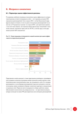50IAB Russia Digital Advertisers Barometer – 2016
8. Метрики и аналитика
8.1. Параметры оценки эффективности рекламы
По-прежнему наиболее популярным показателем оценки эффективности интерак-
тивной рекламы остается посещаемость сайта — этот параметр учитывает 80%
опрошенных рекламодателей. Если в опросе 2014 г. это был безусловный лидер
(другие метрики отставали от него по доле использующих рекламодателей не ме-
нее чем на 18 процентных пунктов), то в опросе 2016 г. уже практически вровень
с ним стоят такие метрики, как изменение общих финансовых показателей и коли-
чество заказов, полученных через сайт (по 74-75%, а хотя бы одну из этих двух
метрик указали 86% опрошенных).
Рис. 8.1. Какие параметры отслеживаются в вашей компании для оценки эффек-
тивности интерактивной рекламы?
Представители онлайн-компаний, а также представители ритейлеров и провайдеров
услуг называли в качестве используемых метрик количество онлайн-заказов и изме-
нение финансовых показателей даже чаще, чем посещаемость сайта. В то же время
рекламодатели из числа брендов-производителей чаще всего указывали в качестве
используемых метрик узнаваемость бренда и вовлечение аудитории в коммуникацию
в социальных сетях. Первое же место посещаемости в общем «рейтинге» метрик
обеспечивается исключительно ее универсальностью — это единственная метрика,
которую использует не менее 70% респондентов во всех категориях рекламодателей.
 