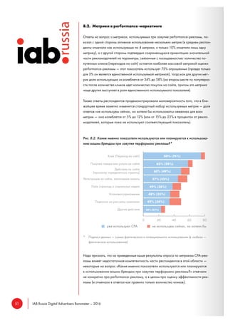 51 IAB Russia Digital Advertisers Barometer – 2016
8.2. Метрики в performance-маркетинге
Ответы на вопрос о метриках, используемых при закупке performance-рекламы, по-
казал с одной стороны активное использование нескольких метрик (в среднем респон-
денты отмечали как используемые по 4 метрики, и только 10% отметили лишь одну
метрику), а с другой стороны подтвердил сохраняющуюся ориентацию значительной
части рекламодателей на параметры, связанные с посещаемостью: количество по-
лученных кликов (переходов на сайт) остается наиболее массовой метрикой оценки
performance-рекламы — этот показатель использует 75% опрошенных (правда только
для 3% он является единственной используемой метрикой), тогда как для других мет-
рик доля использующих их колеблется от 34% до 58% (на втором месте по популярно-
сти после количества кликов идет количество покупок на сайте, притом эта метрика
чаще других выступает в роли единственного используемого показателя).
Также ответы респондентов продемонстрировали маловероятность того, что в бли-
жайшее время заметно изменится стандартный набор используемых метрик — доля
ответов «не используем сейчас, но хотели бы использовать» невелика для всех
метрик — она колеблется от 5% до 12% (или от 15% до 23% в процентах от рекла-
модателей, которые пока не используют соответствующий показатель).
Рис. 8.2. Какие именно показатели используются или планируются к использова-
нию вашим брендом при закупке перформанс рекламы?*
* Подписи данных — сумма фактического и потенциального использования (в скобках —
фактическое использование)
Надо признать, что на приведенные выше результаты опроса по метрикам CPA-рек-
ламы влияет недостаточная компетентность части респондентов в этой области —
некоторые на вопрос «Какие именно показатели используются или планируются
к использованию вашим брендом при закупке перформанс рекламы?» отвечали
не конкретно про performance-рекламу, а в целом про оценку эффективности рек-
ламы (и отмечали в ответах как правило только количество кликов).
 