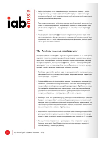 55 IAB Russia Digital Advertisers Barometer – 2016
• Редко используют и часто даже не планируют использовать рекламу с точной
геопривязкой (LBA) и системы автоматической генерации и кастомизации ре-
кламных сообщений; также среди рекламодателей-производителей ниже средне-
го доля использующих ретаргетинг.
• Реже среднего оценивают мобильную рекламу как «безусловный приоритет» или
«одно из главных направлений» интерактивной рекламы, и чаще среднего дают
ответ «мобильная реклама — это просто один из элементов нашей digital-стра-
тегии».
• Чаще среднего оценивают эффективность интерактивной рекламы через пока-
затели узнаваемости бренда и вовлечения пользователей в коммуникацию через
социальный сети — и реже оценивают через количество звонков, заказов, изме-
нение финансовых показателей.
9.2. Ритейлеры товаров vs. провайдеры услуг
Подавляющее большинство (89%) опрошенных рекламодателей не из числа произ-
водителей относятся или к категории ритейлеров товаров, или к категории провай-
деров услуг, притом обе эти категории включают как чисто онлайновые компании,
так и рекламодателей, пришедших из оффлайна. Отличия в ответах ритейлеров и
провайдеров услуг не столь масштабны, как их общие отличия от ответов произво-
дителей, — но все же можно выделить ряд значимый различий:
• Ритейлеры лидируют (по крайней мере, по данным опроса) по темпам увеличения
рекламных бюджетов, притом как в отношении расходов в онлайне, так и в отно-
шении расходов в оффлайне.
• Помимо эффективности интерактивной рекламы и возможностей динамического
таргетинга и ретаргетинга (которые одинаково важны для обеих категорий рес-
пондентов), для ритейлеров важным драйвером роста доли digital является также
богатый выбор целевых аудиторий для таргетинга, тогда как для провайдеров
услуг в число наиболее часто называемых драйверов попадают измеряемость
интерактивной рекламы и рост аудитории мобильного интернета.
• Ритейлеры чаще, чем провайдеры услуг, отмечают в качестве барьеров для более
быстрого роста доли digital в рекламных бюджетах дороговизну интерактивной
рекламы, недостаточный охват аудитории интернетом (можно предположить, что
здесь подразумевались покупатели в малых городах) и недостаток квалифициро-
ванных специалистов в области digital-рекламы.
• Единственное статистически значимое различие между ритейлерами и провайде-
рами услуг в ответах про использование digital-инструментов касается видеоре-
кламы — среди ритейлеров доля использующих этот вид рекламы на 18 п.п. выше.
• Также ритейлеры по сравнению с провайдерами услуг направляют в среднем
большую долю своих digital-бюджетов на контекстную рекламу и меньшую —
на CPA-рекламу и мобильную рекламу.
 