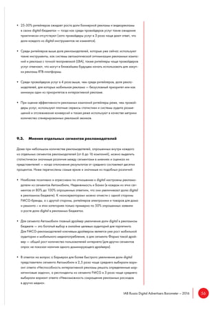 56IAB Russia Digital Advertisers Barometer – 2016
• 25-30% ритейлеров ожидает роста доли баннерной рекламы и видеорекламы
в своих digital-бюджетах — тогда как среди провайдеров услуг такие ожидания
практически отсутствуют (зато провайдеры услуг в 3 раза чаще дают ответ, что
доли каждого из digital-инструментов не изменятся).
• Среди ритейлеров выше доля рекламодателей, которые уже сейчас используют
такие инструменты, как системы автоматической оптимизации рекламных кампа-
ний и реклама с точной геопривязкой (LBA), также ритейлеры чаще провайдеров
услуг отвечают, что могут в ближайшем будущем начать использовать для закуп-
ки рекламы RTB-платформы.
• Среди провайдеров услуг в 4 раза выше, чем среди ритейлеров, доля рекла-
модателей, для которых мобильная реклама — безусловный приоритет или как
минимум один из приоритетов в интерактивной рекламе.
• При оценке эффективности рекламных кампаний ритейлеры реже, чем провай-
деры услуг, используют платные сервисы статистики и системы аудита разме-
щений и отслеживания конверсий и также реже используют в качестве метрики
количество сгенерированных рекламой звонков.
9.3. Мнения отдельных сегментов рекламодателей
Даже при небольшом количестве рекламодателей, опрошенных внутри каждого
из отдельных сегментов рекламодателей (от 6 до 16 компаний), можно выделить
статистически значимые различия между сегментами в мнениях и оценках их
представителей — когда отклонения результатов от среднего составляют десятки
процентов. Ниже перечислены самые яркие и значимые из подобных различий:
• Наиболее позитивно и агрессивно по отношению к digital настроены рекламо-
датели из сегментов Автомобили, Недвижимость и Банки (в каждом из этих сег-
ментов от 80% до 100% опрошенных ответили, что они увеличивают долю digital
в рекламном бюджете). К «консерваторам» можно отнести с одной стороны
FMCG-бренды, а с другой стороны, ритейлеров электроники и товаров для дома
и ремонта – в этих категориях только примерно по 50% опрошенных заявили
о росте доли digital в рекламных бюджетах.
• Для сегмента Автомобили главный драйвер увеличения доли digital в рекламном
бюджете — это богатый выбор в онлайне целевых аудиторий для таргетинга.
Для FMCG-рекламодателей ключевым драйвером является уже рост мобильной
аудитории и мобильного медиапотребления, а для сегмента Фарма такой драй-
вер — общий рост количества пользователей интернета (для других сегментов
опрос не показал наличия одного доминирующего драйвера).
• В ответах на вопрос о барьерах для более быстрого увеличения доли digital
представители сегмента Автомобили в 2,5 раза чаще среднего выбирали вари-
ант ответа «Неспособность интерактивной рекламы решать определенные мар-
кетинговые задачи», а респонденты из сегмента FMCG в 3 раза чаще среднего
выбирали вариант ответа «Невозможность сокращения рекламных расходов
в других медиа».
 