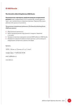 58IAB Russia Digital Advertisers Barometer – 2016
О IAB Russia
The Interactive Advertising Bureau (IAB) Russia
Некоммерческое партнерство содействия развитию интерактивной
рекламы входит в международную сеть ассоциаций IAB, основная задача ко-
торой – рост и развитие рынка интерактивной рекламы. Отделения IAB успешно
работают в 43 странах на 4 континентах.
Приоритетными направлениями деятельности The Interactive Advertising Bureau
(IAB) Russia являются:
Образовательная деятельность;
Работа над формированием индустриальных стандартов, гайдлайнов
и глоссария;
Проведение отраслевых мероприятий, включая MIXX Conference и MIXX Awards;
Проведение исследований в области интернет рекламы с учетом имеющихся
международных методологий и практик в этой сфере.
Контакты:
127018, г. Москва, ул. Полковая, д.3, стр. 3, этаж 4.
телефон/факс: +7 (495) 662 39 88
email: add@iabrus.ru
www.iabrus.ru
 