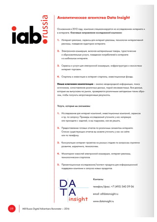 59 IAB Russia Digital Advertisers Barometer – 2016
Аналитическое агентство Data Insight
Основанная в 2010 году, компания специализируется на исследованиях интернета и
в интернете. Ключевые направления исследований компании:
1. Интернет-реклама, сервисы для интернет-рекламы, технологии интерактивной
рекламы, поведение аудитории интернета.
2. Электронная коммерция, включая материальные товары, туристические
и образовательные услуги, поведение потребителей в интернете
и в мобильном интернете.
3. Сервисы и услуги для электронной коммерции, инфраструктура и экосистема
интернет-торговли.
4. Стартапы и инвестиции в интернет-стартапы, инвестиционные фонды.
Наша ключевая компетенция – анализ неоднородной информации, поиск
источников, сопоставление различных данных, порой несовместимых. Все данные,
которые мы выпускаем на рынок, проверяются различными методиками таким обра-
зом, чтобы получить непротиворечивые результаты.
Услуги, которые мы оказываем:
1. Исследование для интернет-компаний, инвестиционных компаний, сервисов
и пр. по запросу. Примеры исследований уточните у нас напрямую
или приходите с задачей, а мы подумаем, как ее решить.
2. Предоставление готовых отчетов по различным сегментам интернета.
Список существующих отчетов вы можете уточнить у нас на сайте
или по телефону.
3. Консультации интернет-проектов на разных стадиях по вопросам стратегии
развития, маркетинга, технологиям.
4. Мониторинг новостей электронной коммерции, интернет-рекламы,
технологических-стартапов.
5. Презентационные исследования/контент-продукты для информационной
поддержки компании и запуска новых продуктов.
Контакты:
телефон/факс: +7 (495) 540 59 06
email: a@datainsight.ru
www.datainsight.ru
 