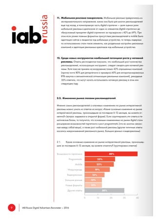 9 IAB Russia Digital Advertisers Barometer – 2016
11. Мобильная реклама повзрослела. Мобильная реклама превратилась из
экспериментального направления, каким она была для многих рекламодателей
еще год назад, в полноправную часть digital-стратегии — доля оценок роли
мобильной рекламы в диапазоне от «один из элементов digital-стратегии» до
«безусловный приоритет digital-стратегии» за год выросла с 42% до 69%. При
этом если ранее главным форматом присутствия рекламодателей в mobile была
адаптация сайтов и лендингов под мобильные устройства, то теперь лидерами
по использованию стали такие элементы, как раздельные настройки рекламных
кампаний и адаптация рекламных креативов под мобильные устройства.
12. Среди новых инструментов наибольший потенциал роста у нативной
рекламы. Ответы респондентов показали, что наибольший рост количества
рекламодателей, использующих инструмент, следует ожидать для нативной рек-
ламы. Хотя пока ее приняли на вооружение только 43% опрошенных компаний
(против почти 80% для ретаргетинга и примерно 60% для алгоритмизированных
RTB-закупок и автоматической оптимизации рекламных кампаний), рекордные
36% ответили, что могут начать использовать нативную рекламу в этом или
следующем году.
2.2. Изменения рынка глазами рекламодателей
Мнения самих рекламодателей о ключевых изменениях на рынке интерактивной
рекламы можно узнать из ответов на вопрос «Какие основные изменения на рынке
интерактивной рекламы, произошедшие за последние 6-12 месяцев, вы можете от-
метить?» (вопрос задавался в открытой форме). Если сгруппировать эти ответы в те-
матические блоки, то получится, что основными изменениями на рынке digital стали
расширение возможностей таргетинга и рост programmatic (что во многом связан-
ные между собой вещи), а также рост мобильной рекламы (другие типичные ответы
касались макроизменений рекламного рынка, больших данных и видеорекламы).
2.1. Какие основные изменения на рынке интерактивной рекламы, произошед-
шие за последние 6-12 месяцев, вы можете отметить? (группировка ответов)
 