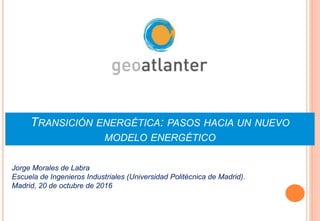TRANSICIÓN ENERGÉTICA: PASOS HACIA UN NUEVO
MODELO ENERGÉTICO
Jorge Morales de Labra
Escuela de Ingenieros Industriales (Universidad Politécnica de Madrid).
Madrid, 20 de octubre de 2016
 
