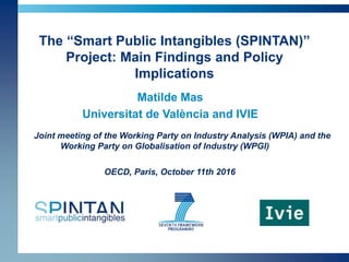 The “Smart Public Intangibles (SPINTAN)”
Project: Main Findings and Policy
Implications
Matilde Mas
Universitat de València and IVIE
Joint meeting of the Working Party on Industry Analysis (WPIA) and the
Working Party on Globalisation of Industry (WPGI)
OECD, Paris, October 11th 2016
 