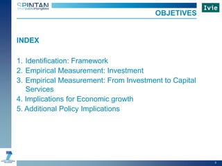 INDEX
1. Identification: Framework
2. Empirical Measurement: Investment
3. Empirical Measurement: From Investment to Capital
Services
4. Implications for Economic growth
5. Additional Policy Implications
OBJETIVES
3
 