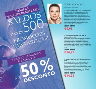 10
 Creme de Olhos Ver para Crer Optimals
Creme de olhos hidratante e energizante, com
múltiplos benefícios, que reduz visivelmente os
papos e ajuda a atenuar as olheiras. Contém um
ingrediente reletor de luz, que ilumina o contorno
dos olhos. A protetora tecnologia antioxidante
patenteada Lingon 50:50™ e Oxygen Active ajudam
a estimular a respiração das células cutâneas e a
melhorar a vitalidade da pele, deixando-a com
aspeto refrescado e saudável. 15 ml.
25264 €20,00
€9,95
Para todos os tipos de pele
TODAS AS IDADES
 Loção Facial com SPF 30 Optimals Even
Out
Uma loção de dia leve e de rápida absorção, que
reduz eicazmente as manchas escuras e ajuda a
prevenir a sua formação. Formulada com a
patenteada tecnologia protetora antioxidante Lingon
50:50™, Rumex Active, o extrato de uma planta com
propriedades aclaradoras da pele, e SPF 30, para
ajudar a prevenir novas manchas. 50 ml.
30348 €28,00
€14,95
PROMOÇÕES
FANTÁSTICAS!
TEZ MAIS LUMINOSA
E RADIANTE
TODOS OS
PRODUTOS DE BELEZA EM
SALDOS
MAIS DE 500
ATÉ 50%
DESCONTO
 Sérum Concentrado com SPF 15
Optimals Even Out
Ação suave, mas eicaz, de uso diário no combate às
manchas escuras e à descoloração. Contém
Complexo Pro White com Rumex Occidentalis,
Vitamina C, e Alcaçuz para aclarar a pigmentação e
inibir a produção de melanina. Traga o brilho de volta.
Com proteção SPF 15. Adequado para a pele sensível.
15 ml.
32704 €28,00
€14,95
 